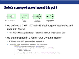 So let’s sum up what we have at this point




 We defined a CXF (JAX-WS) Endpoint, generated stubs and
 tied it into Camel
  • The MEP (Message Exchange Pattern) is IN/OUT since we use CXF

 We then dropped in a router “Our Dynamic Router”
  • It’ll listen to a JMS queue called recognizer
  • Then it’ll start inspecting headers for a location
 