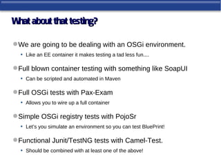 W about that testing?
 hat

 We are going to be dealing with an OSGi environment.
  • Like an EE container it makes testing a tad less fun....

 Full blown container testing with something like SoapUI
   • Can be scripted and automated in Maven

 Full OSGi tests with Pax-Exam
   • Allows you to wire up a full container

 Simple OSGi registry tests with PojoSr
  • Let’s you simulate an environment so you can test BluePrint!

 Functional Junit/TestNG tests with Camel-Test.
   • Should be combined with at least one of the above!
 