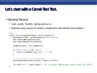 Let’s start with a Camel-T T
                          est est.

 Several flavors
  • Junit, Junit4, TestNG, Spring and so on.
  • Exposes easy access to context, components and inlined route-builders
 