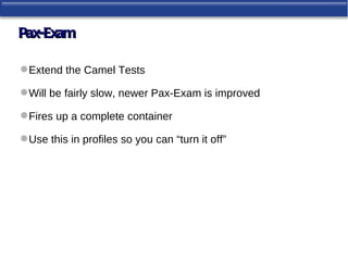 Pax-Exam

 Extend the Camel Tests

 Will be fairly slow, newer Pax-Exam is improved

 Fires up a complete container

 Use this in profiles so you can “turn it off”
 