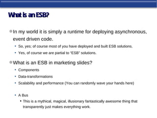 W is an ESB?
 hat

 In my world it is simply a runtime for deploying asynchronous,
  event driven code.
   • So, yes; of course most of you have deployed and built ESB solutions.
   • Yes, of course we are partial to “ESB” solutions.

 What is an ESB in marketing slides?
  • Components
  • Data-transformations
  • Scalability and performance (You can randomly wave your hands here)

   •   A Bus
        This is a mythical, magical, illusionary fantastically awesome thing that
         transparently just makes everything work.
 