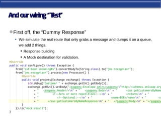 And our wiring “Test”

 First off, the “Dummy Response”
   • We simulate the real route that only grabs a message and dumps it on a queue,
     we add 2 things.
       Response building
       A Mock destination for validation.
 