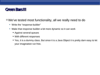 Green Bars!!!

 We’ve tested most functionality, all we really need to do
  • Write the “response-builder”
  • Make that response builder a bit more dynamic so it can work
      Against several queues
      With different responses
      Yes, it is a dummy class. But since it is a Java Object it is pretty darn easy to let
       your imagination run free.
 