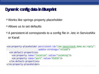Dynamic config data in Blueprint

 Works like springs property placeholder

 Allows us to set defaults

 A persistent-id corresponds to a config file in ./etc in ServiceMix
 or Karaf.
 