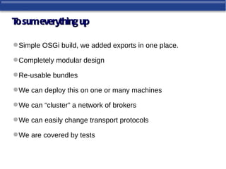 T sum everything up
 o

 Simple OSGi build, we added exports in one place.

 Completely modular design

 Re-usable bundles

 We can deploy this on one or many machines

 We can “cluster” a network of brokers

 We can easily change transport protocols

 We are covered by tests
 