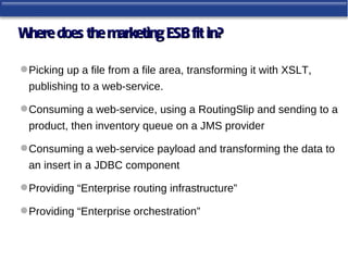 Where does the marketing ESB fit in?

 Picking up a file from a file area, transforming it with XSLT,
 publishing to a web-service.

 Consuming a web-service, using a RoutingSlip and sending to a
 product, then inventory queue on a JMS provider

 Consuming a web-service payload and transforming the data to
 an insert in a JDBC component

 Providing “Enterprise routing infrastructure”

 Providing “Enterprise orchestration”
 