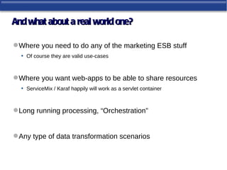 And what about a real world one?

 Where you need to do any of the marketing ESB stuff
  • Of course they are valid use-cases


 Where you want web-apps to be able to share resources
  • ServiceMix / Karaf happily will work as a servlet container


 Long running processing, “Orchestration”


 Any type of data transformation scenarios
 
