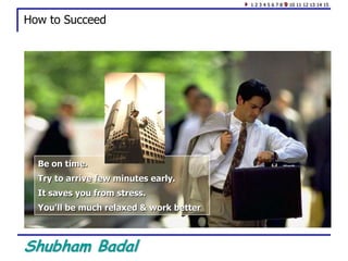 Shubham Badal
How to Succeed
Be on time.
Try to arrive few minutes early.
It saves you from stress.
You'll be much relaxed & work better
1 2 3 4 5 6 7 8 9 10 11 12 13 14 15
 