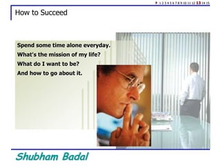 Shubham Badal
How to Succeed
Spend some time alone everyday.
What's the mission of my life?
What do I want to be?
And how to go about it.
1 2 3 4 5 6 7 8 9 10 11 12 13 14 15
 