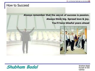 Shubham Badal
How to Succeed
Always remember that the secret of success is passion.
Always think big. Spread love & joy.
You'll have blissful years ahead
1 2 3 4 5 6 7 8 9 10 11 12 13 14 15
Shubham Badal
Founder & CEO
CybrSys
 