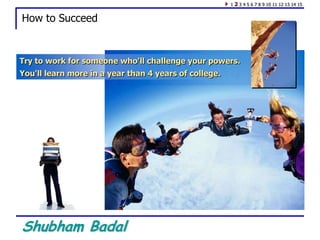 Shubham Badal
How to Succeed
Try to work for someone who'll challenge your powers.
You'll learn more in a year than 4 years of college.
1 2 3 4 5 6 7 8 9 10 11 12 13 14 15
 