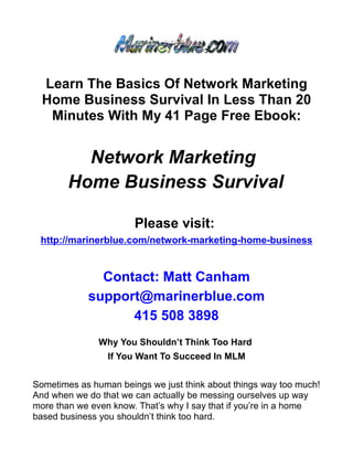 Learn The Basics Of Network Marketing
  Home Business Survival In Less Than 20
   Minutes With My 41 Page Free Ebook:


          Network Marketing
        Home Business Survival

                       Please visit:
 http://marinerblue.com/network-marketing-home-business


              Contact: Matt Canham
            support@marinerblue.com
                  415 508 3898
               Why You Shouldn’t Think Too Hard
                 If You Want To Succeed In MLM


Sometimes as human beings we just think about things way too much!
And when we do that we can actually be messing ourselves up way
more than we even know. That’s why I say that if you’re in a home
based business you shouldn’t think too hard.
 