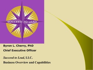 Byron L. Cherry, PhD Chief Executive Officer Succeed to Lead , LLC. Business Overview and Capabilities 