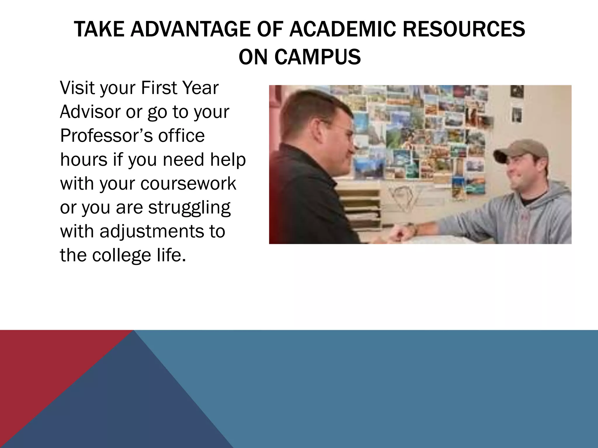 TAKE ADVANTAGE OF ACADEMIC RESOURCES
              ON CAMPUS
Visit your First Year
Advisor or go to your
Professor’s office
hours if you need help
with your coursework
or you are struggling
with adjustments to
the college life.
 