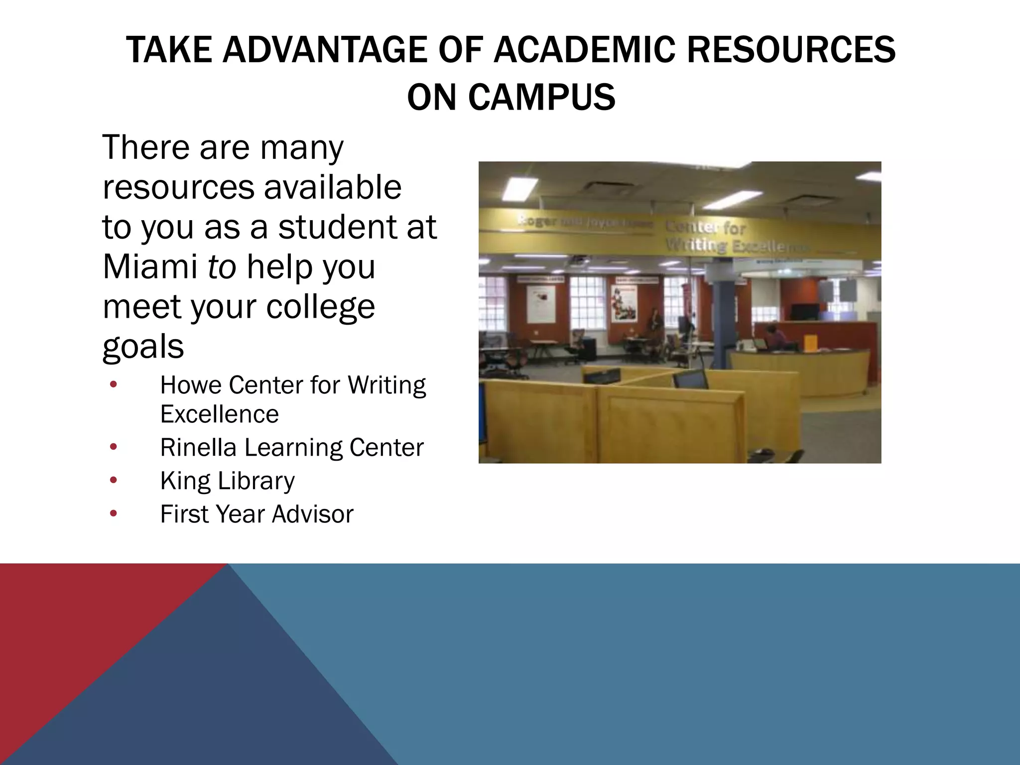 TAKE ADVANTAGE OF ACADEMIC RESOURCES
                 ON CAMPUS
There are many
resources available
to you as a student at
Miami to help you
meet your college
goals
•    Howe Center for Writing
     Excellence
•    Rinella Learning Center
•    King Library
•    First Year Advisor
 