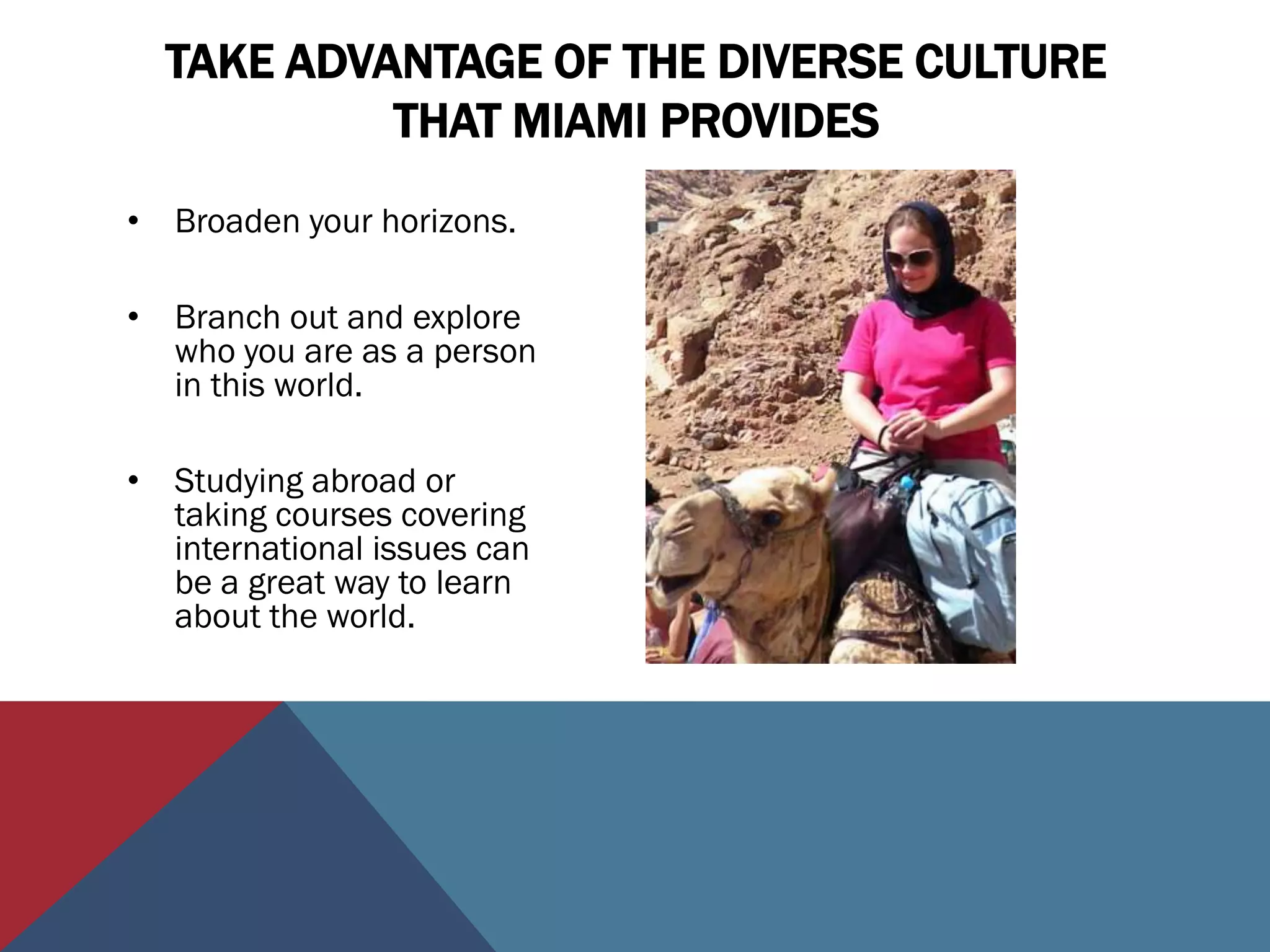 TAKE ADVANTAGE OF THE DIVERSE CULTURE
           THAT MIAMI PROVIDES
• Broaden your horizons.

• Branch out and explore
  who you are as a person
  in this world.

• Studying abroad or
  taking courses covering
  international issues can
  be a great way to learn
  about the world.
 