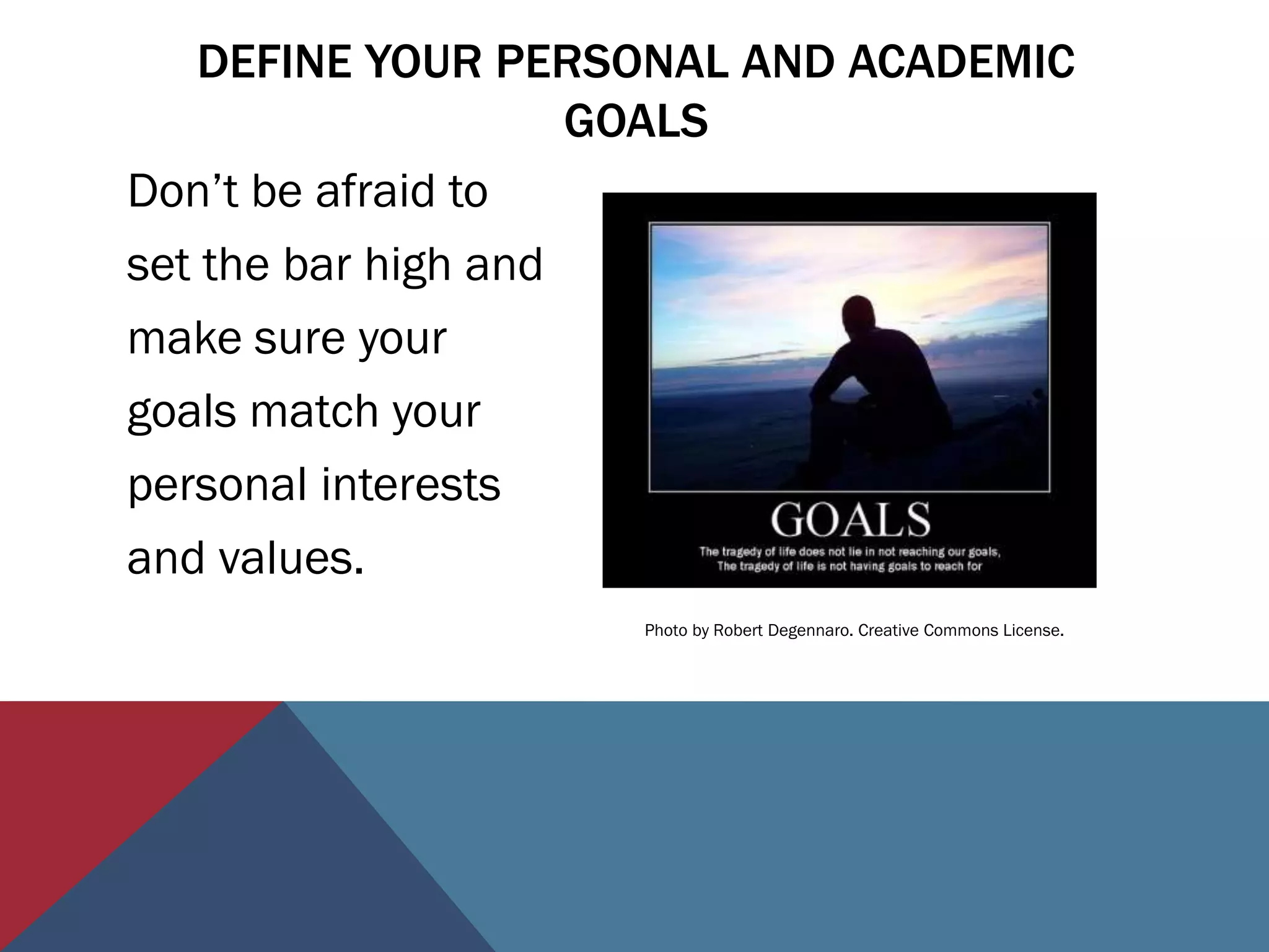 DEFINE YOUR PERSONAL AND ACADEMIC
                     GOALS
Don’t be afraid to
set the bar high and
make sure your
goals match your
personal interests
and values.
                    Photo by Robert Degennaro. Creative Commons License.
 