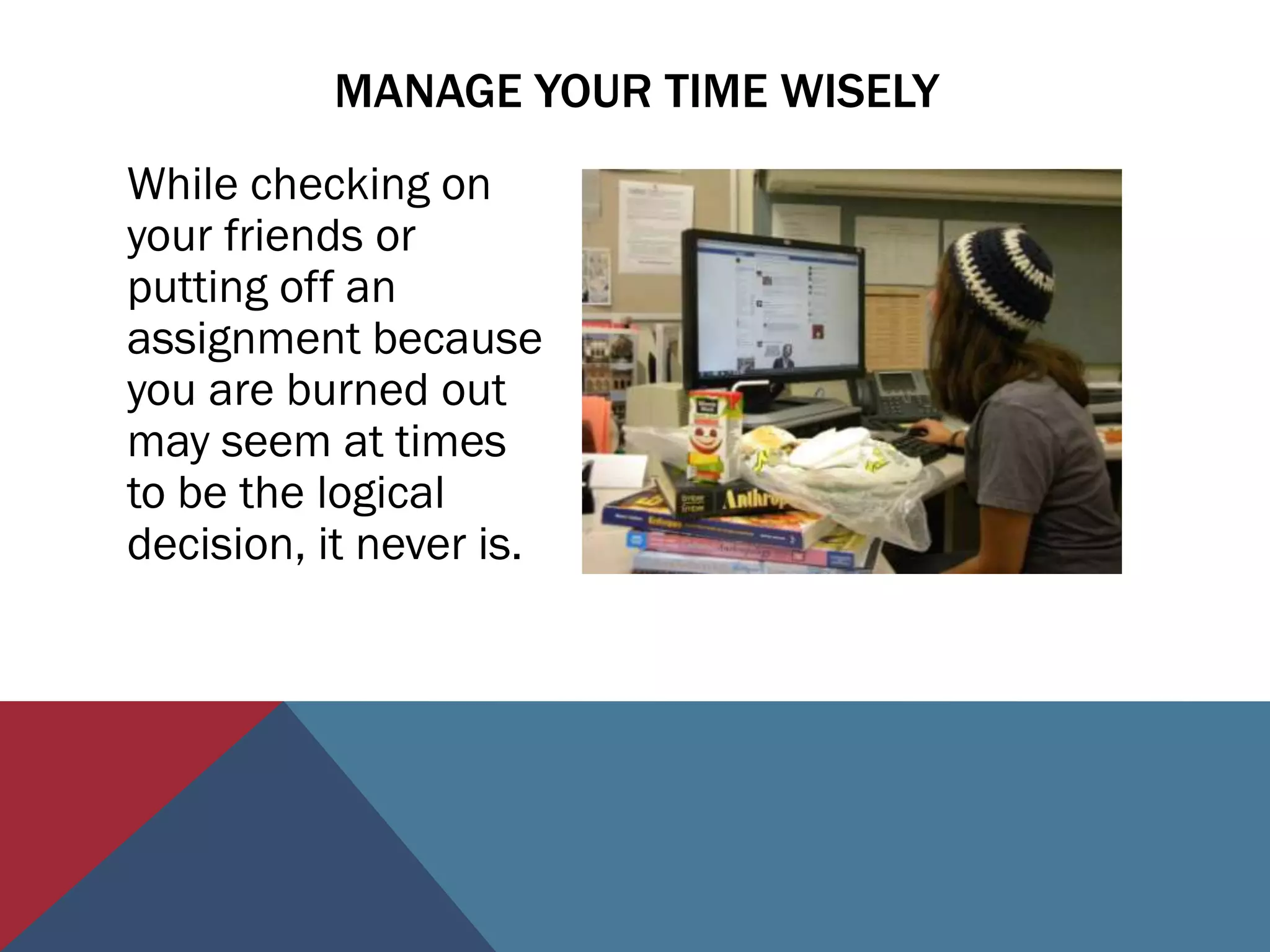 MANAGE YOUR TIME WISELY
While checking on
your friends or
putting off an
assignment because
you are burned out
may seem at times
to be the logical
decision, it never is.
 