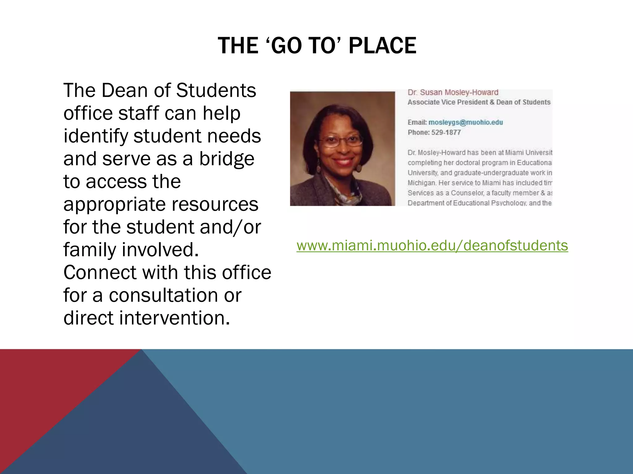THE ‘GO TO’ PLACE
The Dean of Students
office staff can help
identify student needs
and serve as a bridge
to access the
appropriate resources
for the student and/or
family involved.           www.miami.muohio.edu/deanofstudents
Connect with this office
for a consultation or
direct intervention.
 