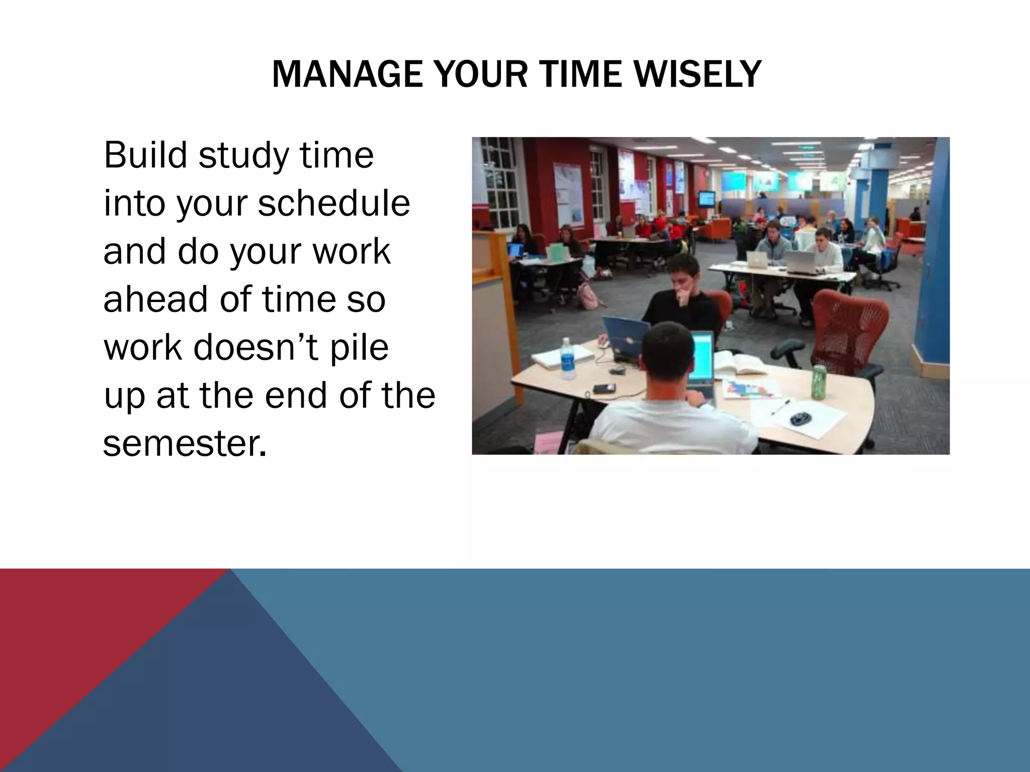MANAGE YOUR TIME WISELY

Build study time
into your schedule
and do your work
ahead of time so
work doesn’t pile
up at the end of the
semester.
 