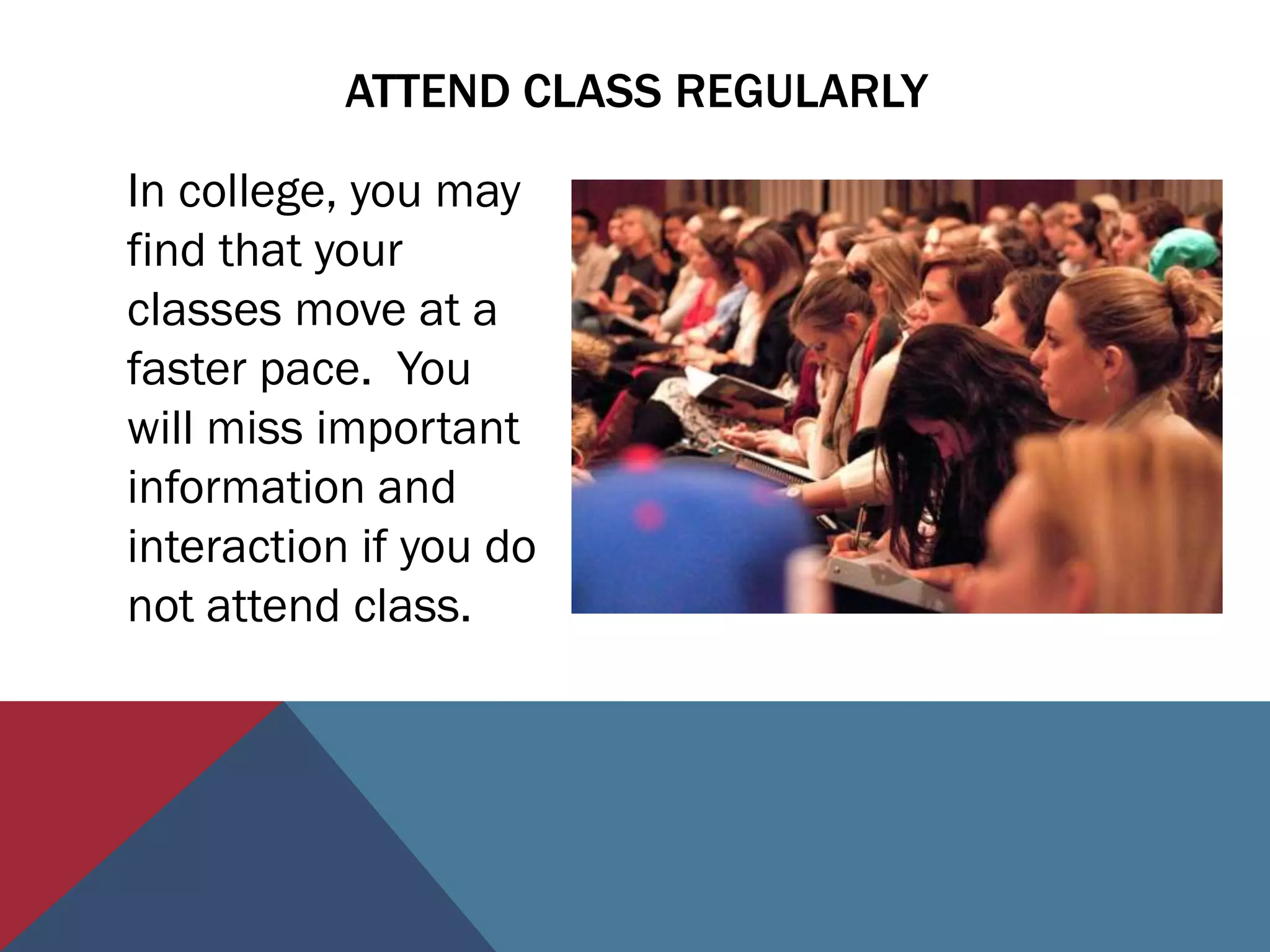 ATTEND CLASS REGULARLY

In college, you may
find that your
classes move at a
faster pace. You
will miss important
information and
interaction if you do
not attend class.
 