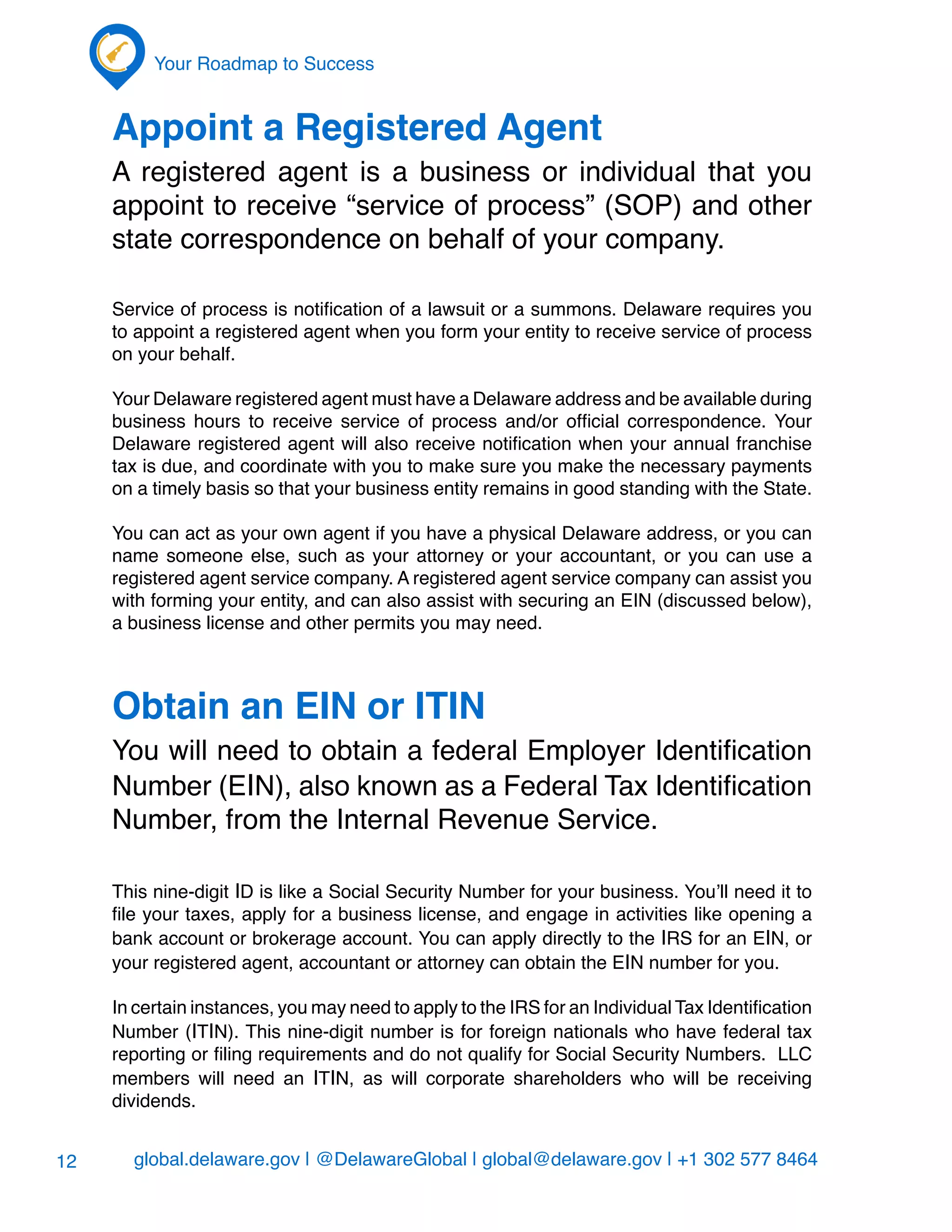 global.delaware.gov | @DelawareGlobal | global@delaware.gov | +1 302 577 8464
Your Roadmap to Success
12
Appoint a Registered Agent
A registered agent is a business or individual that you
appoint to receive “service of process” (SOP) and other
state correspondence on behalf of your company.
Service of process is notification of a lawsuit or a summons. Delaware requires you
to appoint a registered agent when you form your entity to receive service of process
on your behalf.
Your Delaware registered agent must have a Delaware address and be available during
business hours to receive service of process and/or official correspondence. Your
Delaware registered agent will also receive notification when your annual franchise
tax is due, and coordinate with you to make sure you make the necessary payments
on a timely basis so that your business entity remains in good standing with the State.
You can act as your own agent if you have a physical Delaware address, or you can
name someone else, such as your attorney or your accountant, or you can use a
registered agent service company. A registered agent service company can assist you
with forming your entity, and can also assist with securing an EIN (discussed below),
a business license and other permits you may need.
Obtain an EIN or ITIN
You will need to obtain a federal Employer Identification
Number (EIN), also known as a Federal Tax Identification
Number, from the Internal Revenue Service.
This nine-digit ID is like a Social Security Number for your business. You’ll need it to
file your taxes, apply for a business license, and engage in activities like opening a
bank account or brokerage account. You can apply directly to the IRS for an EIN, or
your registered agent, accountant or attorney can obtain the EIN number for you.
In certain instances, you may need to apply to the IRS for an Individual Tax Identification
Number (ITIN). This nine-digit number is for foreign nationals who have federal tax
reporting or filing requirements and do not qualify for Social Security Numbers. LLC
members will need an ITIN, as will corporate shareholders who will be receiving
dividends.
 