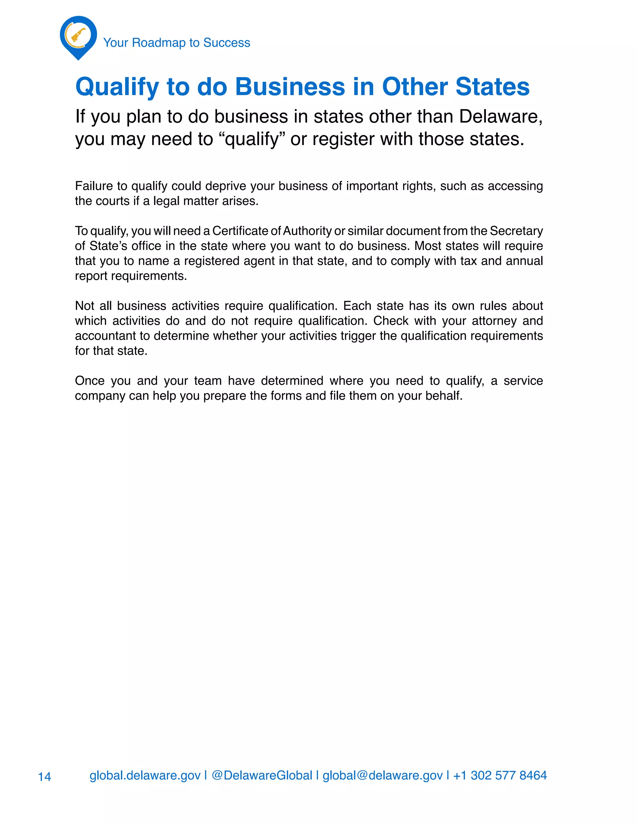 global.delaware.gov | @DelawareGlobal | global@delaware.gov | +1 302 577 8464
Your Roadmap to Success
14
Qualify to do Business in Other States
If you plan to do business in states other than Delaware,
you may need to “qualify” or register with those states.
Failure to qualify could deprive your business of important rights, such as accessing
the courts if a legal matter arises.
To qualify, you will need a Certificate ofAuthority or similar document from the Secretary
of State’s office in the state where you want to do business. Most states will require
that you to name a registered agent in that state, and to comply with tax and annual
report requirements.
Not all business activities require qualification. Each state has its own rules about
which activities do and do not require qualification. Check with your attorney and
accountant to determine whether your activities trigger the qualification requirements
for that state.
Once you and your team have determined where you need to qualify, a service
company can help you prepare the forms and file them on your behalf.
 