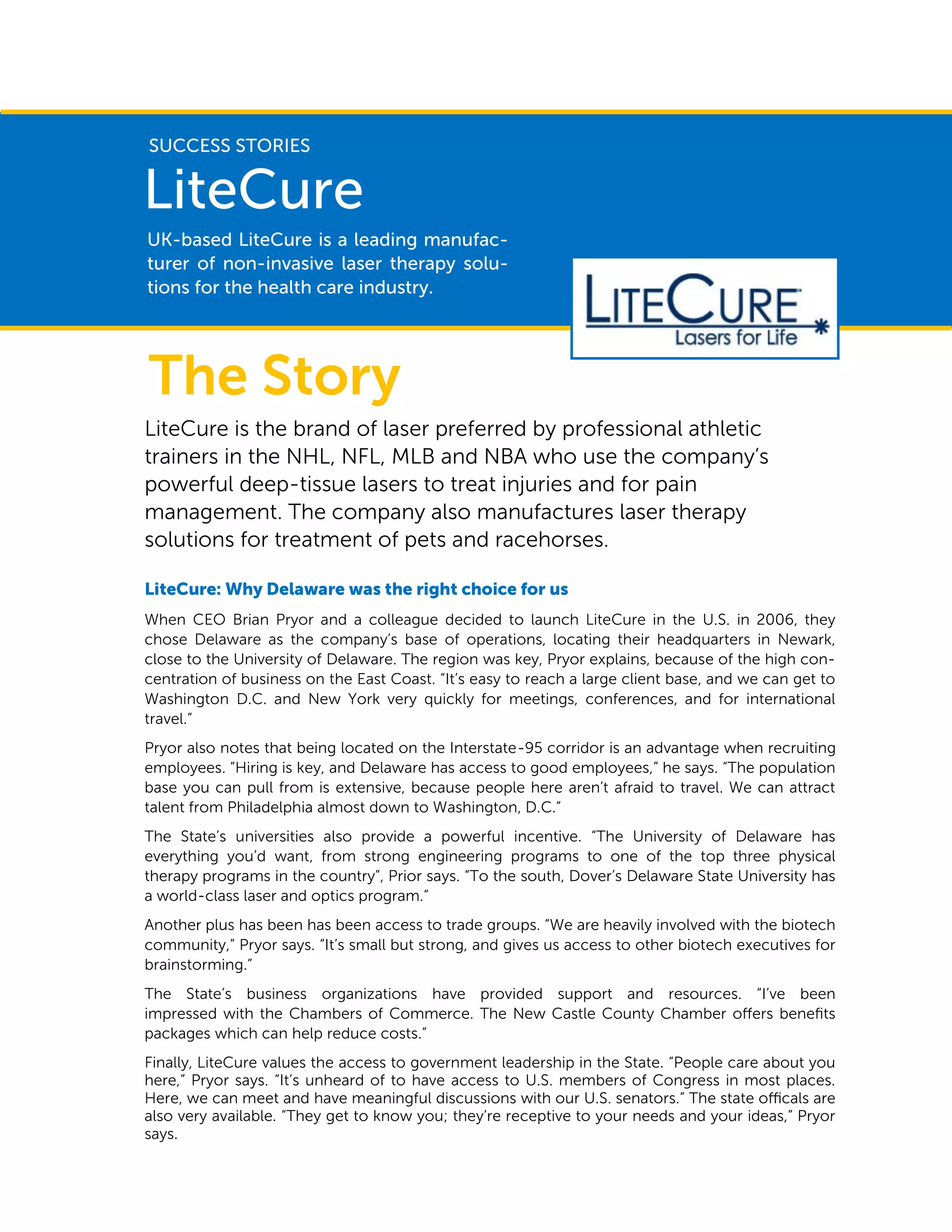 LiteCure is the brand of laser preferred by professional athletic
trainers in the NHL, NFL, MLB and NBA who use the company’s
powerful deep-tissue lasers to treat injuries and for pain
management. The company also manufactures laser therapy
solutions for treatment of pets and racehorses.
LiteCure: Why Delaware was the right choice for us
When CEO Brian Pryor and a colleague decided to launch LiteCure in the U.S. in 2006, they
chose Delaware as the company’s base of operations, locating their headquarters in Newark,
close to the University of Delaware. The region was key, Pryor explains, because of the high con-
centration of business on the East Coast. “It’s easy to reach a large client base, and we can get to
Washington D.C. and New York very quickly for meetings, conferences, and for international
travel.”
Pryor also notes that being located on the Interstate-95 corridor is an advantage when recruiting
employees. “Hiring is key, and Delaware has access to good employees,” he says. “The population
base you can pull from is extensive, because people here aren’t afraid to travel. We can attract
talent from Philadelphia almost down to Washington, D.C.”
The State’s universities also provide a powerful incentive. “The University of Delaware has
everything you’d want, from strong engineering programs to one of the top three physical
therapy programs in the country”, Prior says. “To the south, Dover’s Delaware State University has
a world-class laser and optics program.”
Another plus has been has been access to trade groups. “We are heavily involved with the biotech
community,” Pryor says. “It’s small but strong, and gives us access to other biotech executives for
brainstorming.”
The State’s business organizations have provided support and resources. “I’ve been
impressed with the Chambers of Commerce. The New Castle County Chamber offers benefits
packages which can help reduce costs.”
Finally, LiteCure values the access to government leadership in the State. “People care about you
here,” Pryor says. “It’s unheard of to have access to U.S. members of Congress in most places.
Here, we can meet and have meaningful discussions with our U.S. senators.” The state officals are
also very available. “They get to know you; they’re receptive to your needs and your ideas,” Pryor
says.
UK-based LiteCure is a leading manufac-
turer of non-invasive laser therapy solu-
tions for the health care industry.
LiteCure
SUCCESS STORIES
The Story
 