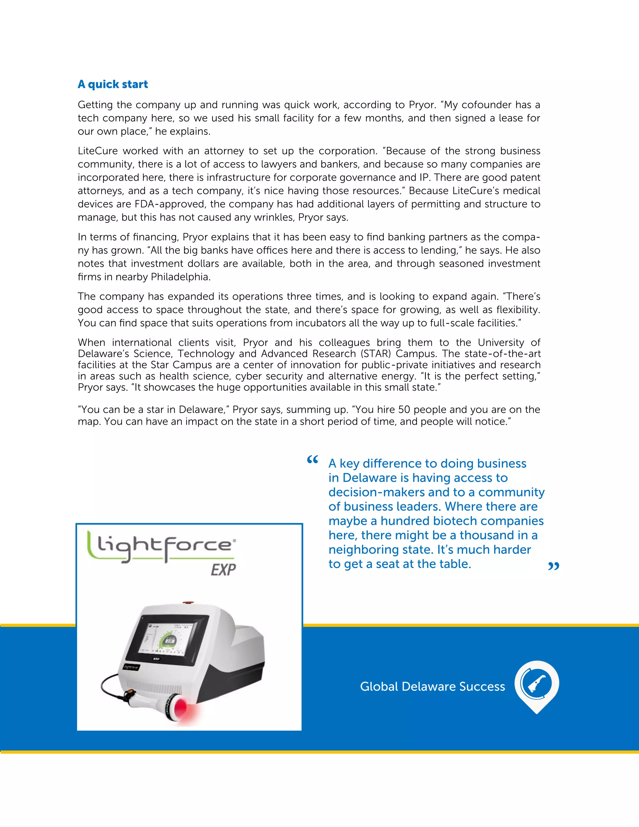 A quick start
Getting the company up and running was quick work, according to Pryor. “My cofounder has a
tech company here, so we used his small facility for a few months, and then signed a lease for
our own place,” he explains.
LiteCure worked with an attorney to set up the corporation. “Because of the strong business
community, there is a lot of access to lawyers and bankers, and because so many companies are
incorporated here, there is infrastructure for corporate governance and IP. There are good patent
attorneys, and as a tech company, it’s nice having those resources.” Because LiteCure’s medical
devices are FDA-approved, the company has had additional layers of permitting and structure to
manage, but this has not caused any wrinkles, Pryor says.
In terms of financing, Pryor explains that it has been easy to find banking partners as the compa-
ny has grown. “All the big banks have offices here and there is access to lending,” he says. He also
notes that investment dollars are available, both in the area, and through seasoned investment
firms in nearby Philadelphia.
The company has expanded its operations three times, and is looking to expand again. “There’s
good access to space throughout the state, and there’s space for growing, as well as flexibility.
You can find space that suits operations from incubators all the way up to full-scale facilities.”
When international clients visit, Pryor and his colleagues bring them to the University of
Delaware’s Science, Technology and Advanced Research (STAR) Campus. The state-of-the-art
facilities at the Star Campus are a center of innovation for public-private initiatives and research
in areas such as health science, cyber security and alternative energy. “It is the perfect setting,”
Pryor says. “It showcases the huge opportunities available in this small state.”
“You can be a star in Delaware,” Pryor says, summing up. “You hire 50 people and you are on the
map. You can have an impact on the state in a short period of time, and people will notice.”
A key difference to doing business
in Delaware is having access to
decision-makers and to a community
of business leaders. Where there are
maybe a hundred biotech companies
here, there might be a thousand in a
neighboring state. It’s much harder
to get a seat at the table.
Global Delaware Success
 