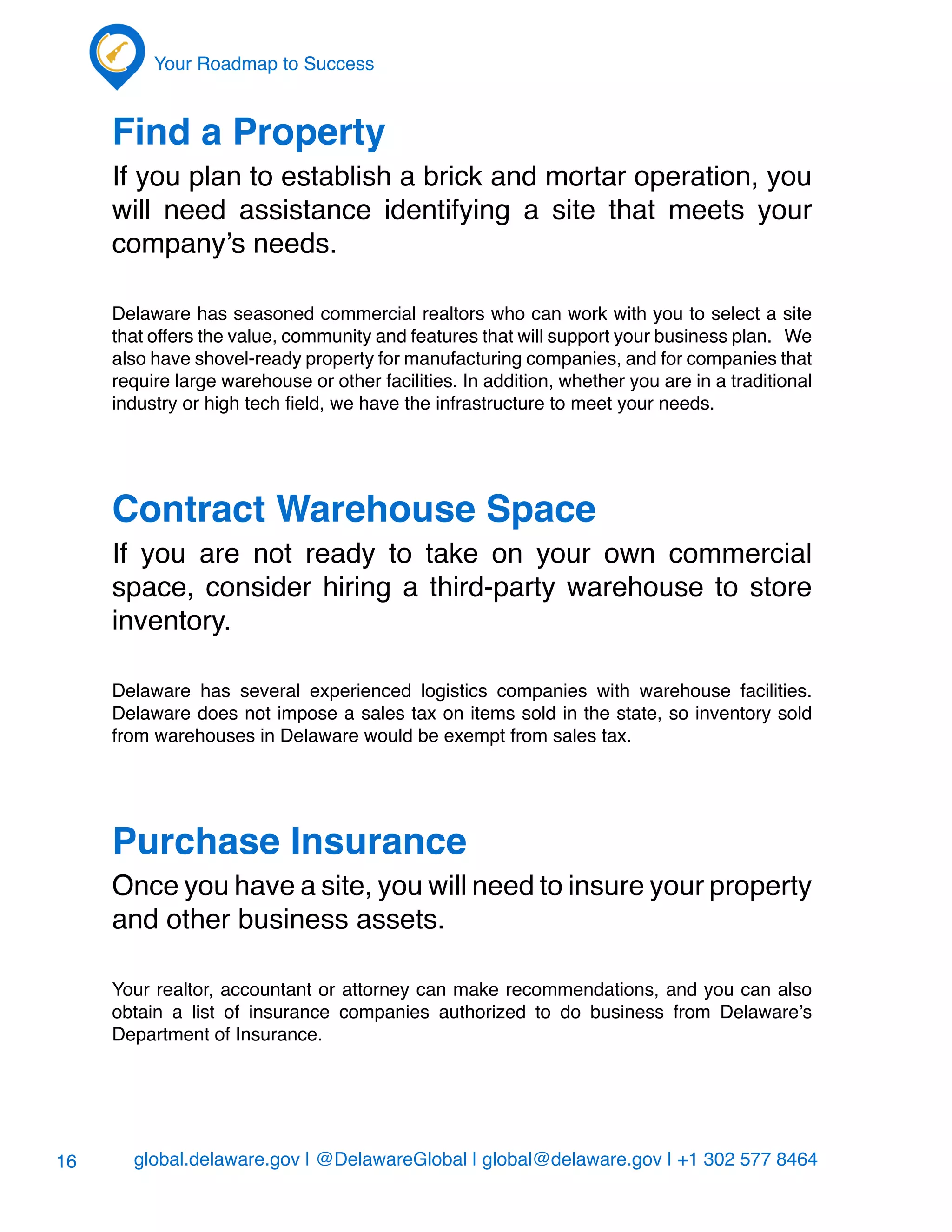 global.delaware.gov | @DelawareGlobal | global@delaware.gov | +1 302 577 8464
Your Roadmap to Success
16
Find a Property
If you plan to establish a brick and mortar operation, you
will need assistance identifying a site that meets your
company’s needs.
Delaware has seasoned commercial realtors who can work with you to select a site
that offers the value, community and features that will support your business plan. We
also have shovel-ready property for manufacturing companies, and for companies that
require large warehouse or other facilities. In addition, whether you are in a traditional
industry or high tech field, we have the infrastructure to meet your needs.
Contract Warehouse Space
If you are not ready to take on your own commercial
space, consider hiring a third-party warehouse to store
inventory.
Delaware has several experienced logistics companies with warehouse facilities.
Delaware does not impose a sales tax on items sold in the state, so inventory sold
from warehouses in Delaware would be exempt from sales tax.
Purchase Insurance
Once you have a site, you will need to insure your property
and other business assets.
Your realtor, accountant or attorney can make recommendations, and you can also
obtain a list of insurance companies authorized to do business from Delaware’s
Department of Insurance.
 
