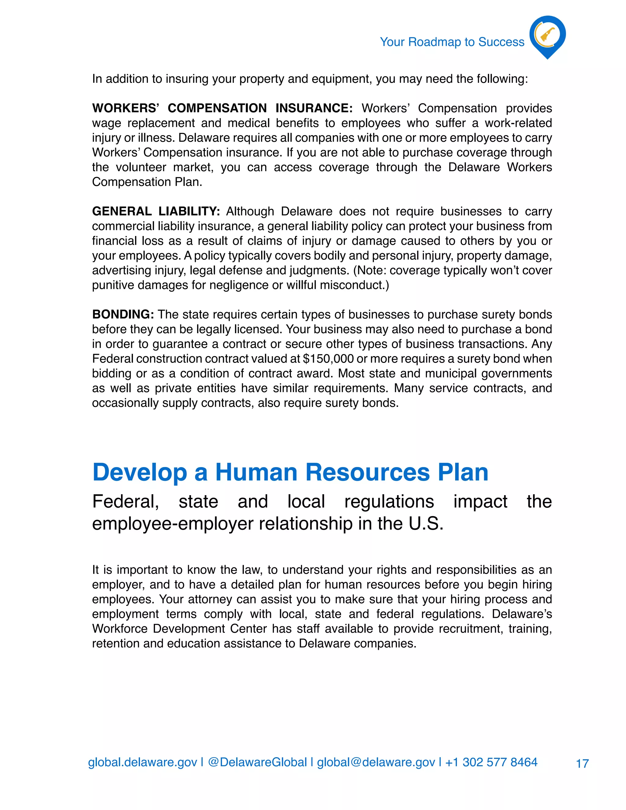 global.delaware.gov | @DelawareGlobal | global@delaware.gov | +1 302 577 8464
Your Roadmap to Success
17
In addition to insuring your property and equipment, you may need the following:
Workers’ Compensation Insurance: Workers’ Compensation provides
wage replacement and medical benefits to employees who suffer a work-related
injury or illness. Delaware requires all companies with one or more employees to carry
Workers’ Compensation insurance. If you are not able to purchase coverage through
the volunteer market, you can access coverage through the Delaware Workers
Compensation Plan.
General Liability: Although Delaware does not require businesses to carry
commercial liability insurance, a general liability policy can protect your business from
financial loss as a result of claims of injury or damage caused to others by you or
your employees. A policy typically covers bodily and personal injury, property damage,
advertising injury, legal defense and judgments. (Note: coverage typically won’t cover
punitive damages for negligence or willful misconduct.)
Bonding: The state requires certain types of businesses to purchase surety bonds
before they can be legally licensed. Your business may also need to purchase a bond
in order to guarantee a contract or secure other types of business transactions. Any
Federal construction contract valued at $150,000 or more requires a surety bond when
bidding or as a condition of contract award. Most state and municipal governments
as well as private entities have similar requirements. Many service contracts, and
occasionally supply contracts, also require surety bonds.
Develop a Human Resources Plan
Federal, state and local regulations impact the
employee-employer relationship in the U.S.
It is important to know the law, to understand your rights and responsibilities as an
employer, and to have a detailed plan for human resources before you begin hiring
employees. Your attorney can assist you to make sure that your hiring process and
employment terms comply with local, state and federal regulations. Delaware’s
Workforce Development Center has staff available to provide recruitment, training,
retention and education assistance to Delaware companies.
 