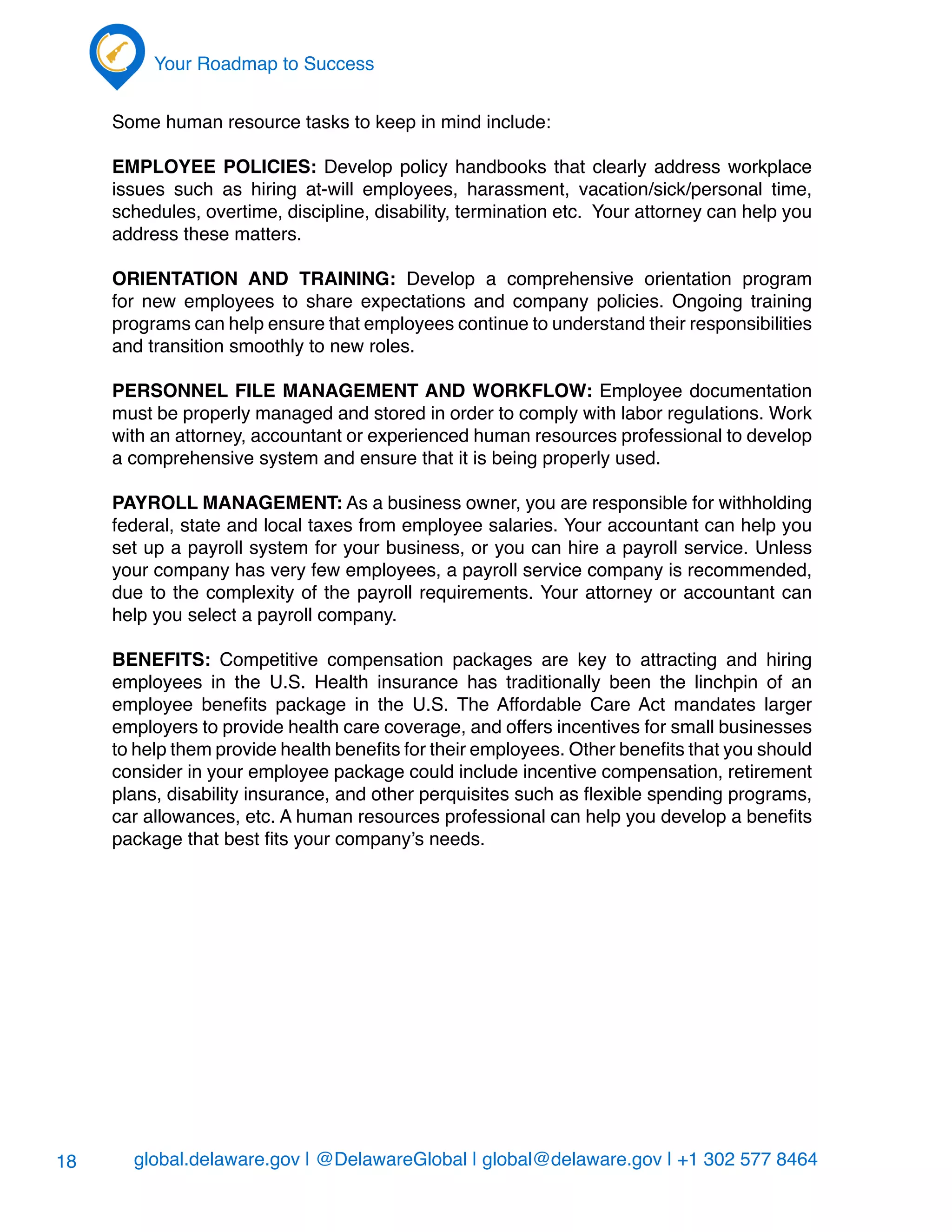 global.delaware.gov | @DelawareGlobal | global@delaware.gov | +1 302 577 8464
Your Roadmap to Success
18
Some human resource tasks to keep in mind include:
Employee Policies: Develop policy handbooks that clearly address workplace
issues such as hiring at-will employees, harassment, vacation/sick/personal time,
schedules, overtime, discipline, disability, termination etc. Your attorney can help you
address these matters.
Orientation and Training: Develop a comprehensive orientation program
for new employees to share expectations and company policies. Ongoing training
programs can help ensure that employees continue to understand their responsibilities
and transition smoothly to new roles.
Personnel File Management and Workflow: Employee documentation
must be properly managed and stored in order to comply with labor regulations. Work
with an attorney, accountant or experienced human resources professional to develop
a comprehensive system and ensure that it is being properly used.
Payroll Management: As a business owner, you are responsible for withholding
federal, state and local taxes from employee salaries. Your accountant can help you
set up a payroll system for your business, or you can hire a payroll service. Unless
your company has very few employees, a payroll service company is recommended,
due to the complexity of the payroll requirements. Your attorney or accountant can
help you select a payroll company.
Benefits: Competitive compensation packages are key to attracting and hiring
employees in the U.S. Health insurance has traditionally been the linchpin of an
employee benefits package in the U.S. The Affordable Care Act mandates larger
employers to provide health care coverage, and offers incentives for small businesses
to help them provide health benefits for their employees. Other benefits that you should
consider in your employee package could include incentive compensation, retirement
plans, disability insurance, and other perquisites such as flexible spending programs,
car allowances, etc. A human resources professional can help you develop a benefits
package that best fits your company’s needs.
 