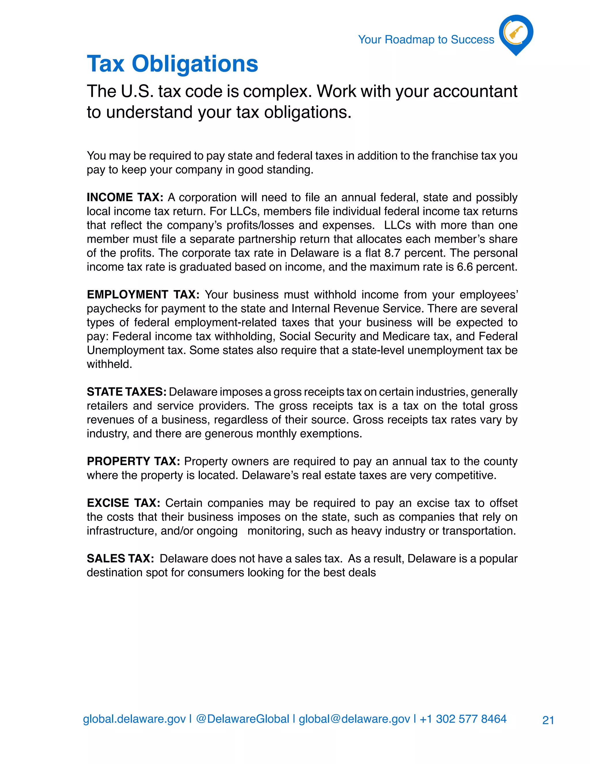 global.delaware.gov | @DelawareGlobal | global@delaware.gov | +1 302 577 8464
Your Roadmap to Success
21
Tax Obligations
The U.S. tax code is complex. Work with your accountant
to understand your tax obligations.
You may be required to pay state and federal taxes in addition to the franchise tax you
pay to keep your company in good standing.
Income tax: A corporation will need to file an annual federal, state and possibly
local income tax return. For LLCs, members file individual federal income tax returns
that reflect the company’s profits/losses and expenses. LLCs with more than one
member must file a separate partnership return that allocates each member’s share
of the profits. The corporate tax rate in Delaware is a flat 8.7 percent. The personal
income tax rate is graduated based on income, and the maximum rate is 6.6 percent.
Employment tax: Your business must withhold income from your employees’
paychecks for payment to the state and Internal Revenue Service. There are several
types of federal employment-related taxes that your business will be expected to
pay: Federal income tax withholding, Social Security and Medicare tax, and Federal
Unemployment tax. Some states also require that a state-level unemployment tax be
withheld.
State taxes: Delaware imposes a gross receipts tax on certain industries, generally
retailers and service providers. The gross receipts tax is a tax on the total gross
revenues of a business, regardless of their source. Gross receipts tax rates vary by
industry, and there are generous monthly exemptions.
Property tax: Property owners are required to pay an annual tax to the county
where the property is located. Delaware’s real estate taxes are very competitive.
Excise tax: Certain companies may be required to pay an excise tax to offset
the costs that their business imposes on the state, such as companies that rely on
infrastructure, and/or ongoing monitoring, such as heavy industry or transportation.
Sales tax: Delaware does not have a sales tax. As a result, Delaware is a popular
destination spot for consumers looking for the best deals
 