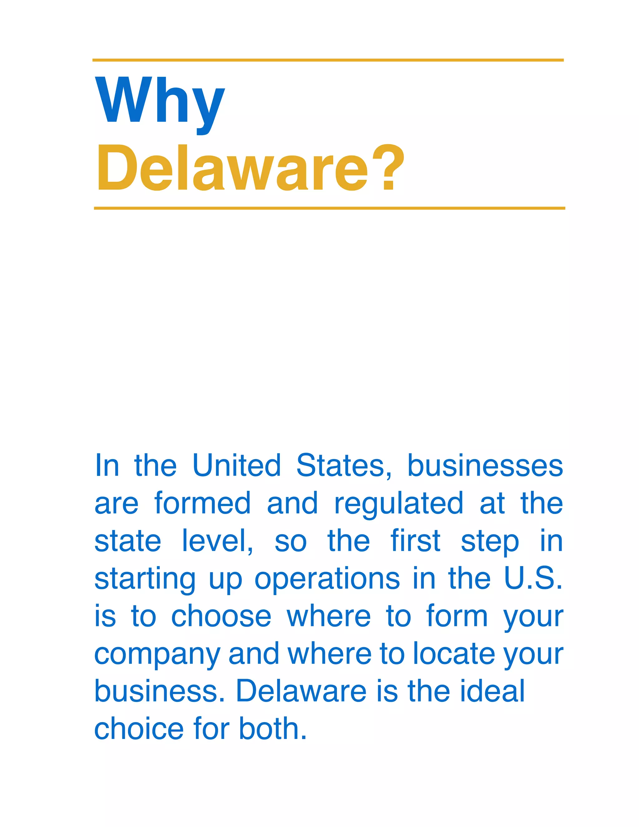 Why
Delaware?
In the United States, businesses
are formed and regulated at the
state level, so the first step in
starting up operations in the U.S.
is to choose where to form your
company and where to locate your
business. Delaware is the ideal
choice for both.
 