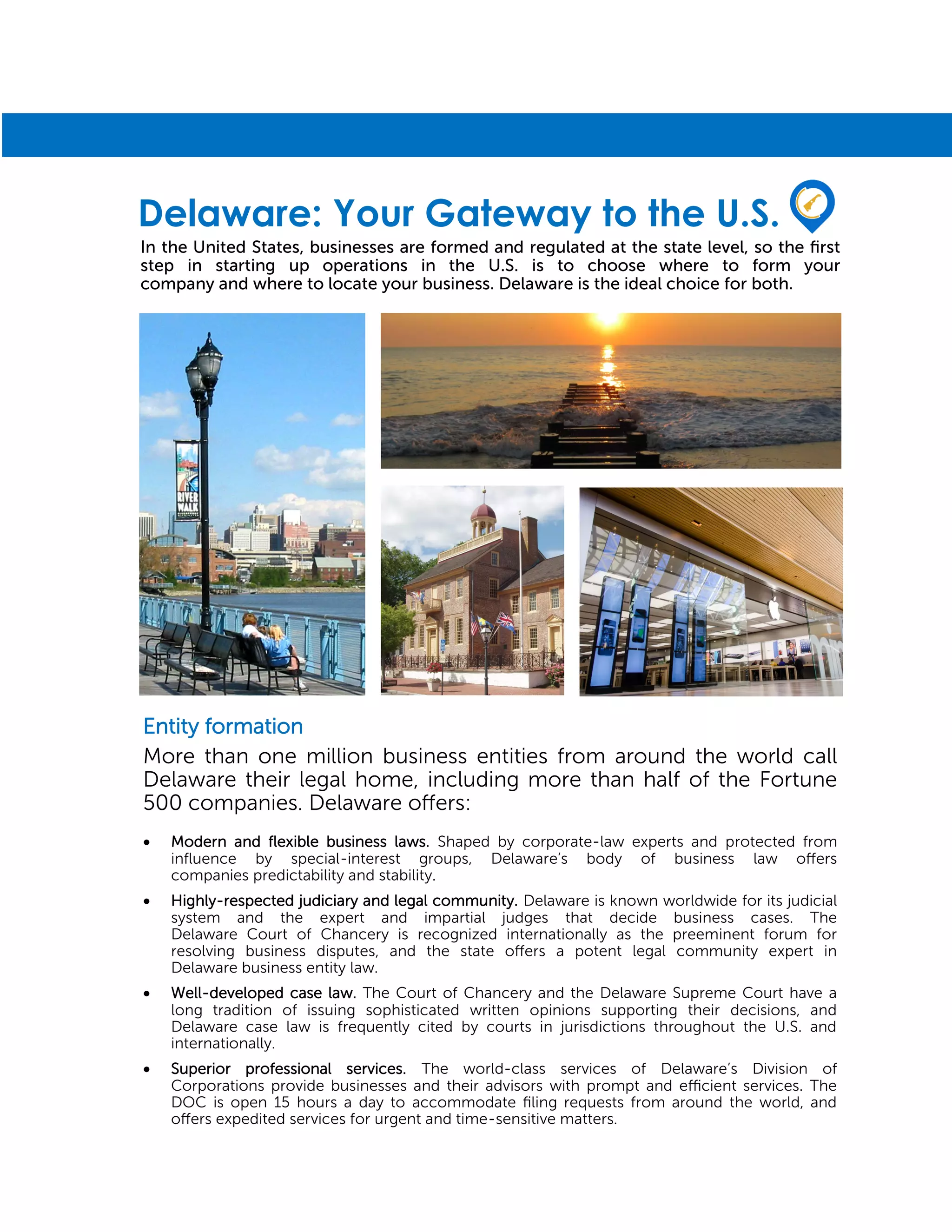 Entity formation
More than one million business entities from around the world call
Delaware their legal home, including more than half of the Fortune
500 companies. Delaware offers:
 Modern and flexible business laws. Shaped by corporate-law experts and protected from
influence by special-interest groups, Delaware’s body of business law offers
companies predictability and stability.
 Highly-respected judiciary and legal community. Delaware is known worldwide for its judicial
system and the expert and impartial judges that decide business cases. The
Delaware Court of Chancery is recognized internationally as the preeminent forum for
resolving business disputes, and the state offers a potent legal community expert in
Delaware business entity law.
 Well-developed case law. The Court of Chancery and the Delaware Supreme Court have a
long tradition of issuing sophisticated written opinions supporting their decisions, and
Delaware case law is frequently cited by courts in jurisdictions throughout the U.S. and
internationally.
 Superior professional services. The world-class services of Delaware’s Division of
Corporations provide businesses and their advisors with prompt and efficient services. The
DOC is open 15 hours a day to accommodate filing requests from around the world, and
offers expedited services for urgent and time-sensitive matters.
In the United States, businesses are formed and regulated at the state level, so the first
step in starting up operations in the U.S. is to choose where to form your
company and where to locate your business. Delaware is the ideal choice for both.
Delaware: Your Gateway to the U.S.
 
