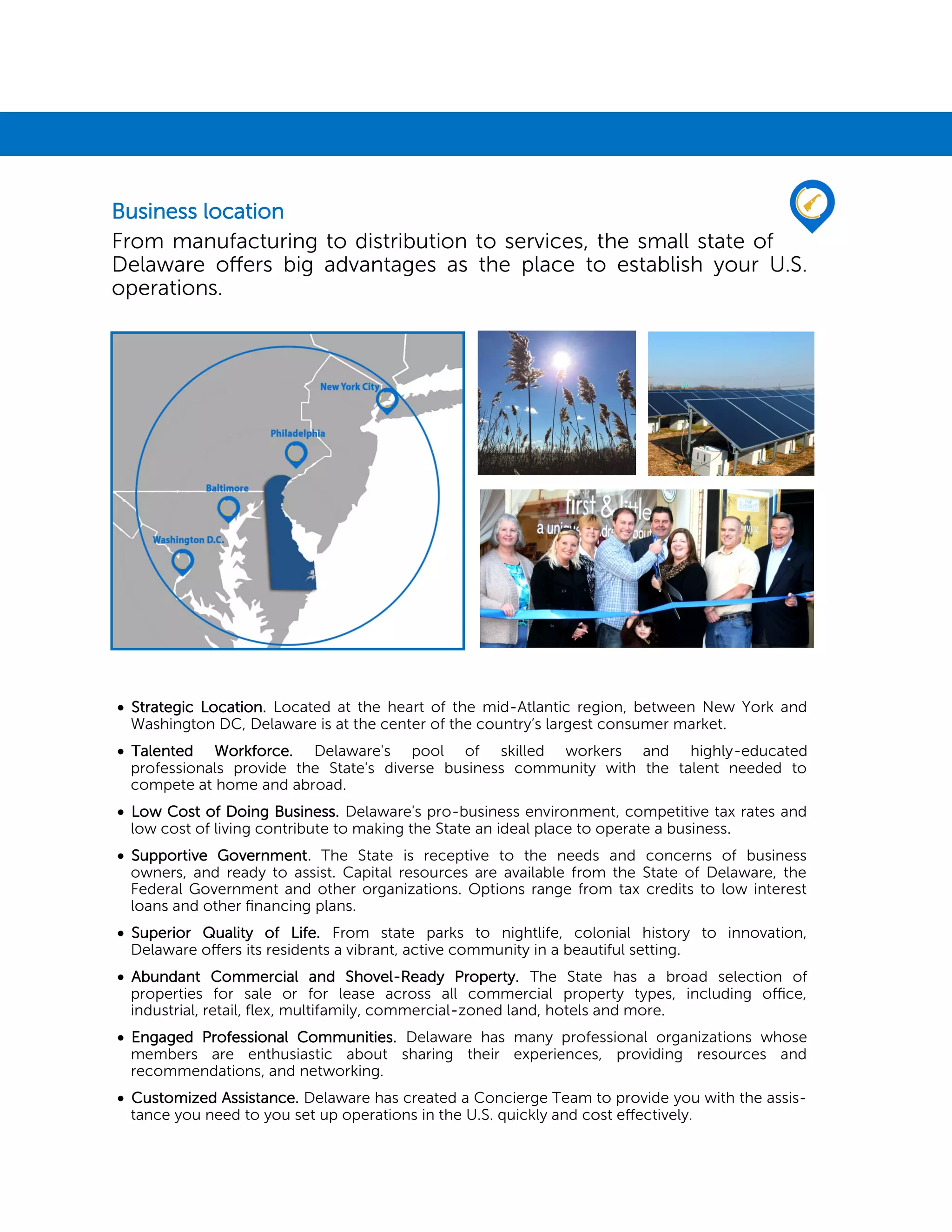  Strategic Location. Located at the heart of the mid-Atlantic region, between New York and
Washington DC, Delaware is at the center of the country’s largest consumer market.
 Talented Workforce. Delaware's pool of skilled workers and highly-educated
professionals provide the State's diverse business community with the talent needed to
compete at home and abroad.
 Low Cost of Doing Business. Delaware's pro-business environment, competitive tax rates and
low cost of living contribute to making the State an ideal place to operate a business.
 Supportive Government. The State is receptive to the needs and concerns of business
owners, and ready to assist. Capital resources are available from the State of Delaware, the
Federal Government and other organizations. Options range from tax credits to low interest
loans and other financing plans.
 Superior Quality of Life. From state parks to nightlife, colonial history to innovation,
Delaware offers its residents a vibrant, active community in a beautiful setting.
 Abundant Commercial and Shovel-Ready Property. The State has a broad selection of
properties for sale or for lease across all commercial property types, including office,
industrial, retail, flex, multifamily, commercial-zoned land, hotels and more.
 Engaged Professional Communities. Delaware has many professional organizations whose
members are enthusiastic about sharing their experiences, providing resources and
recommendations, and networking.
 Customized Assistance. Delaware has created a Concierge Team to provide you with the assis-
tance you need to you set up operations in the U.S. quickly and cost effectively.
Business location
From manufacturing to distribution to services, the small state of
Delaware offers big advantages as the place to establish your U.S.
operations.
 