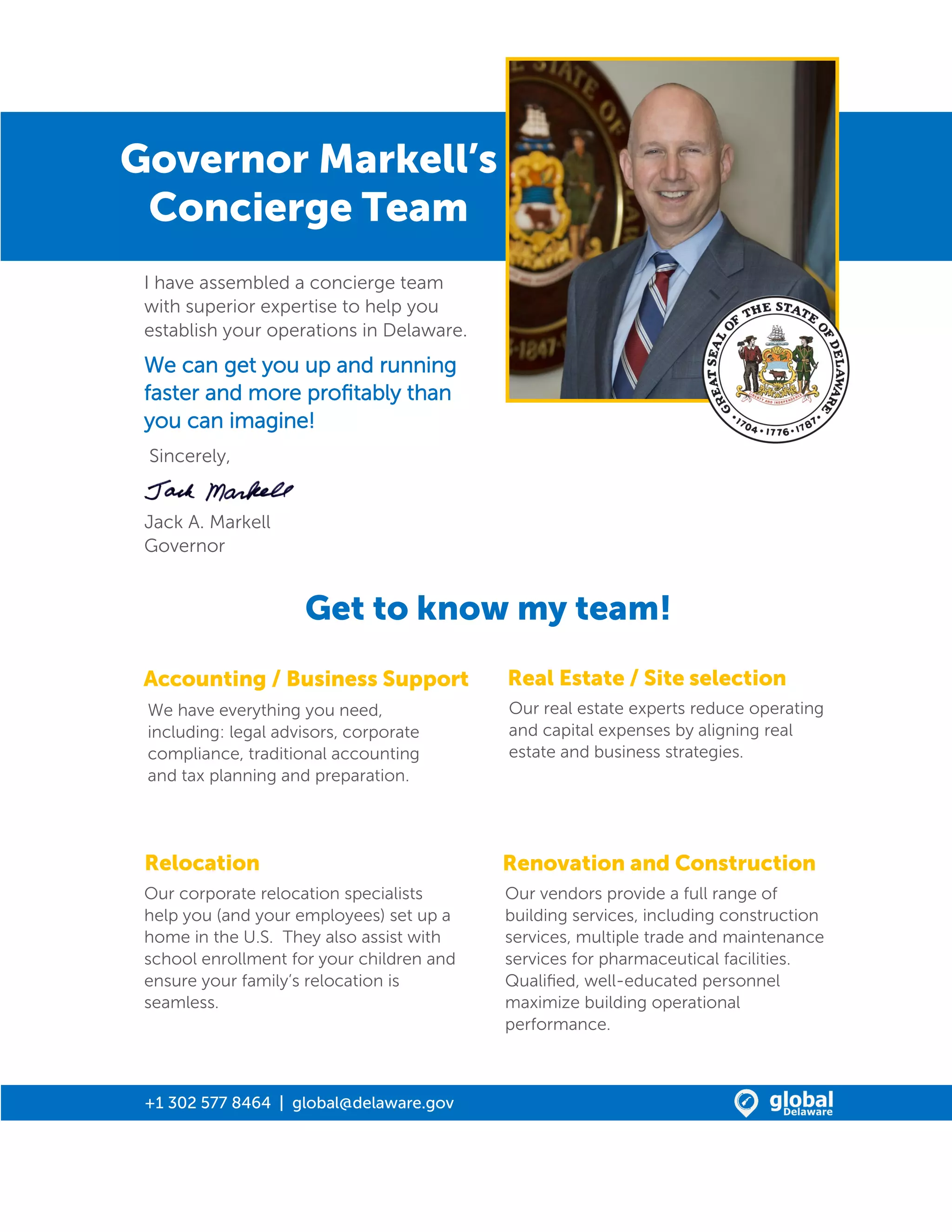 Governor Markell’s
Concierge Team
I have assembled a concierge team
with superior expertise to help you
establish your operations in Delaware.
We can get you up and running
faster and more profitably than
you can imagine!
Sincerely,
Jack A. Markell
Governor
Accounting / Business Support Real Estate / Site selection
We have everything you need,
including: legal advisors, corporate
compliance, traditional accounting
and tax planning and preparation.
Renovation and Construction
Our vendors provide a full range of
building services, including construction
services, multiple trade and maintenance
services for pharmaceutical facilities.
Qualified, well-educated personnel
maximize building operational
performance.
Our real estate experts reduce operating
and capital expenses by aligning real
estate and business strategies.
Our corporate relocation specialists
help you (and your employees) set up a
home in the U.S. They also assist with
school enrollment for your children and
ensure your family’s relocation is
seamless.
Relocation
Get to know my team!
+1 302 577 8464 | global@delaware.gov
 