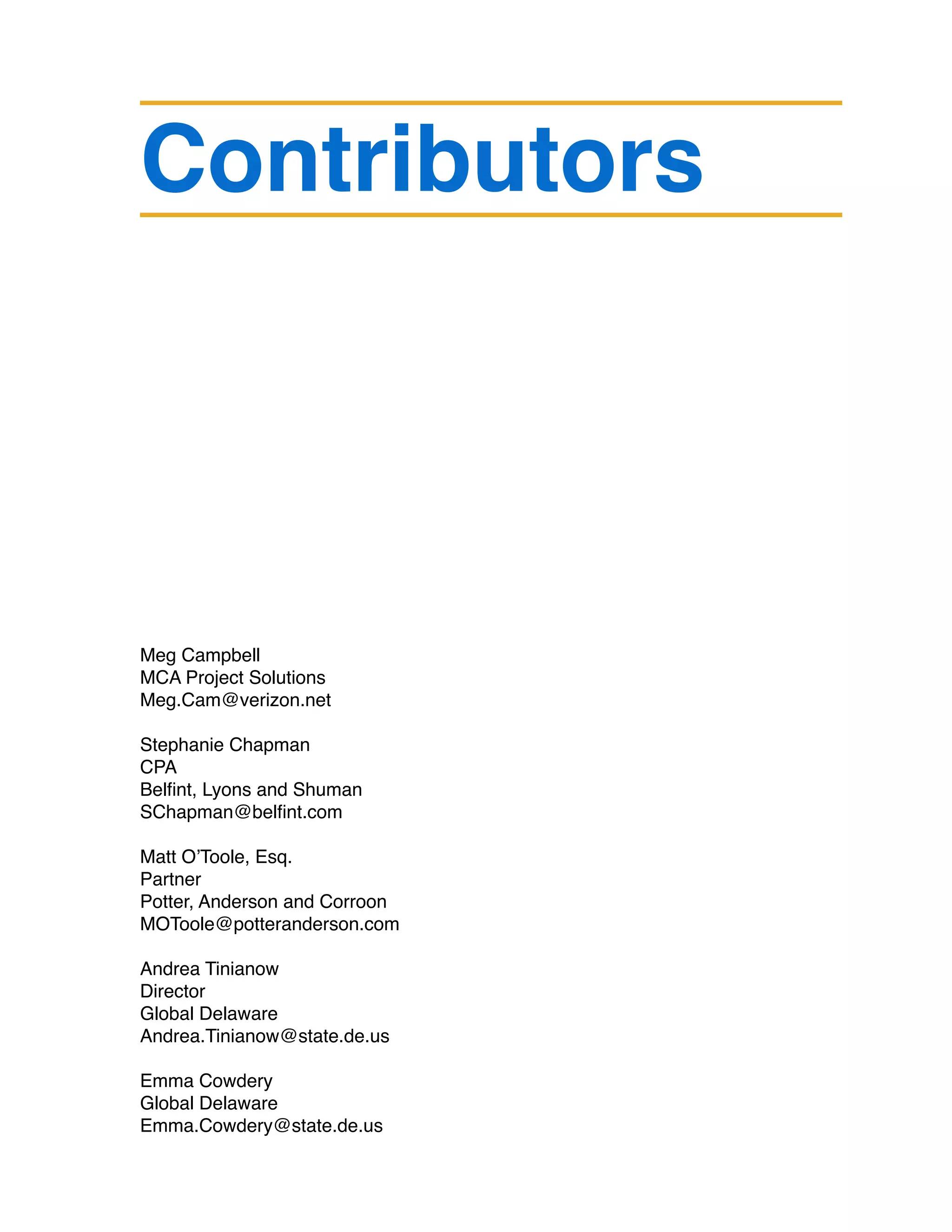 Contributors
Meg Campbell
MCA Project Solutions
Meg.Cam@verizon.net
Stephanie Chapman
CPA
Belfint, Lyons and Shuman
SChapman@belfint.com
Matt O’Toole, Esq.
Partner
Potter, Anderson and Corroon
MOToole@potteranderson.com
Andrea Tinianow
Director
Global Delaware
Andrea.Tinianow@state.de.us
Emma Cowdery	
Global Delaware
Emma.Cowdery@state.de.us
 