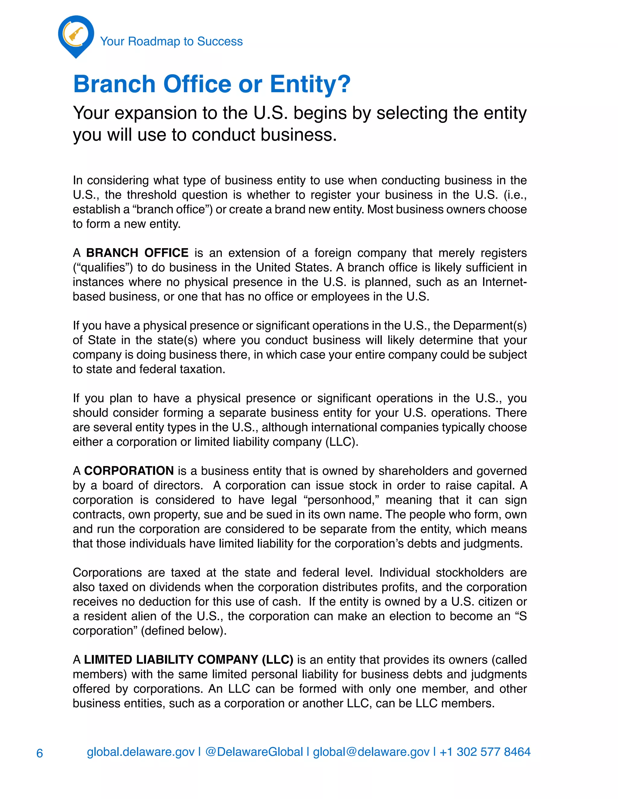 global.delaware.gov | @DelawareGlobal | global@delaware.gov | +1 302 577 8464
Your Roadmap to Success
6
Branch Office or Entity?
Your expansion to the U.S. begins by selecting the entity
you will use to conduct business.
In considering what type of business entity to use when conducting business in the
U.S., the threshold question is whether to register your business in the U.S. (i.e.,
establish a “branch office”) or create a brand new entity. Most business owners choose
to form a new entity.
A BRANCH OFFICE is an extension of a foreign company that merely registers
(“qualifies”) to do business in the United States. A branch office is likely sufficient in
instances where no physical presence in the U.S. is planned, such as an Internet-
based business, or one that has no office or employees in the U.S.
If you have a physical presence or significant operations in the U.S., the Deparment(s)
of State in the state(s) where you conduct business will likely determine that your
company is doing business there, in which case your entire company could be subject
to state and federal taxation.
If you plan to have a physical presence or significant operations in the U.S., you
should consider forming a separate business entity for your U.S. operations. There
are several entity types in the U.S., although international companies typically choose
either a corporation or limited liability company (LLC).
A CORPORATION is a business entity that is owned by shareholders and governed
by a board of directors. A corporation can issue stock in order to raise capital. A
corporation is considered to have legal “personhood,” meaning that it can sign
contracts, own property, sue and be sued in its own name. The people who form, own
and run the corporation are considered to be separate from the entity, which means
that those individuals have limited liability for the corporation’s debts and judgments.
Corporations are taxed at the state and federal level. Individual stockholders are
also taxed on dividends when the corporation distributes profits, and the corporation
receives no deduction for this use of cash. If the entity is owned by a U.S. citizen or
a resident alien of the U.S., the corporation can make an election to become an “S
corporation” (defined below).
A LIMITED LIABILITY COMPANY (LLC) is an entity that provides its owners (called
members) with the same limited personal liability for business debts and judgments
offered by corporations. An LLC can be formed with only one member, and other
business entities, such as a corporation or another LLC, can be LLC members.
 