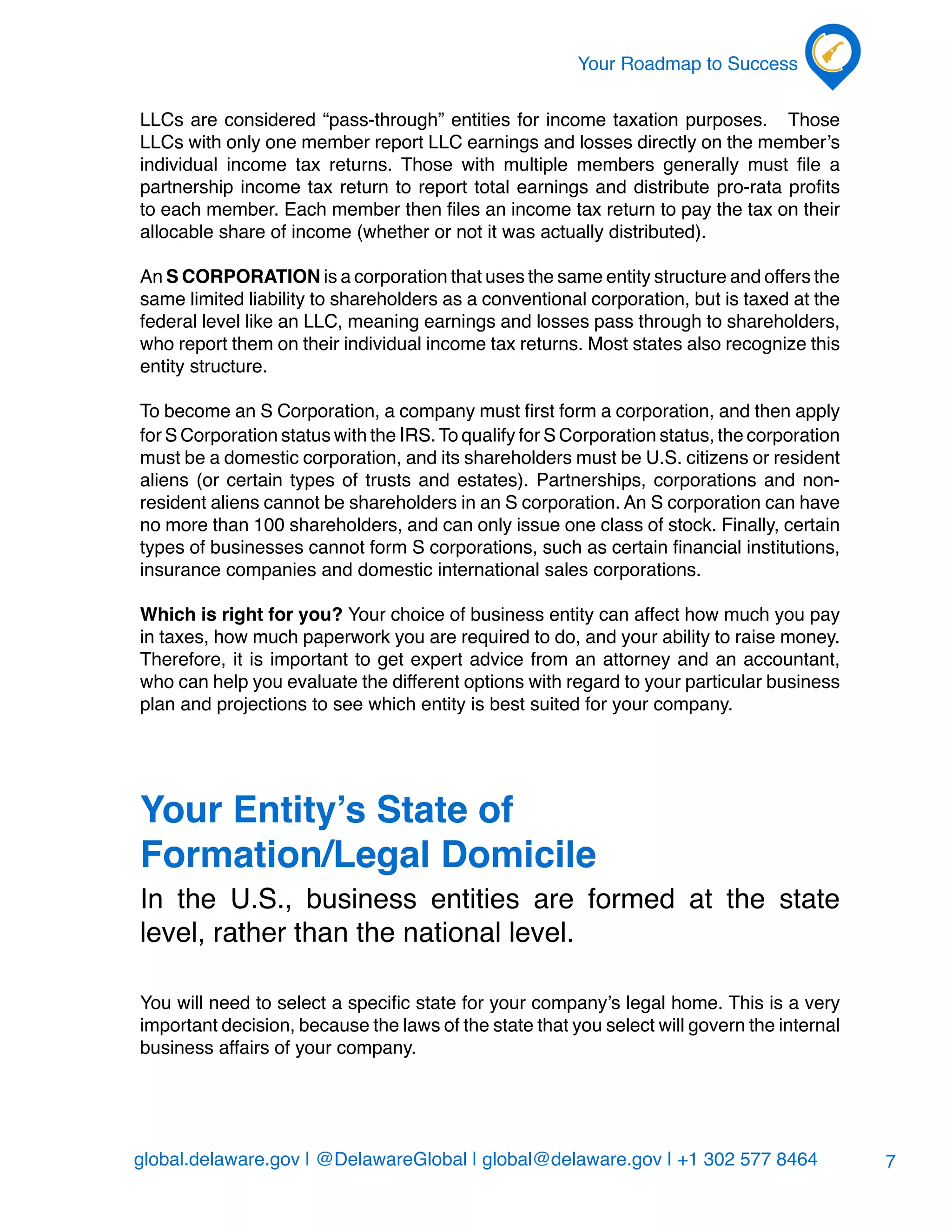 global.delaware.gov | @DelawareGlobal | global@delaware.gov | +1 302 577 8464
Your Roadmap to Success
7
LLCs are considered “pass-through” entities for income taxation purposes. Those
LLCs with only one member report LLC earnings and losses directly on the member’s
individual income tax returns. Those with multiple members generally must file a
partnership income tax return to report total earnings and distribute pro-rata profits
to each member. Each member then files an income tax return to pay the tax on their
allocable share of income (whether or not it was actually distributed).
An S CORPORATION is a corporation that uses the same entity structure and offers the
same limited liability to shareholders as a conventional corporation, but is taxed at the
federal level like an LLC, meaning earnings and losses pass through to shareholders,
who report them on their individual income tax returns. Most states also recognize this
entity structure.
To become an S Corporation, a company must first form a corporation, and then apply
for S Corporation status with the IRS.To qualify for S Corporation status, the corporation
must be a domestic corporation, and its shareholders must be U.S. citizens or resident
aliens (or certain types of trusts and estates). Partnerships, corporations and non-
resident aliens cannot be shareholders in an S corporation. An S corporation can have
no more than 100 shareholders, and can only issue one class of stock. Finally, certain
types of businesses cannot form S corporations, such as certain financial institutions,
insurance companies and domestic international sales corporations.
Which is right for you? Your choice of business entity can affect how much you pay
in taxes, how much paperwork you are required to do, and your ability to raise money.
Therefore, it is important to get expert advice from an attorney and an accountant,
who can help you evaluate the different options with regard to your particular business
plan and projections to see which entity is best suited for your company.
Your Entity’s State of
Formation/Legal Domicile
In the U.S., business entities are formed at the state
level, rather than the national level.
You will need to select a specific state for your company’s legal home. This is a very
important decision, because the laws of the state that you select will govern the internal
business affairs of your company.
 