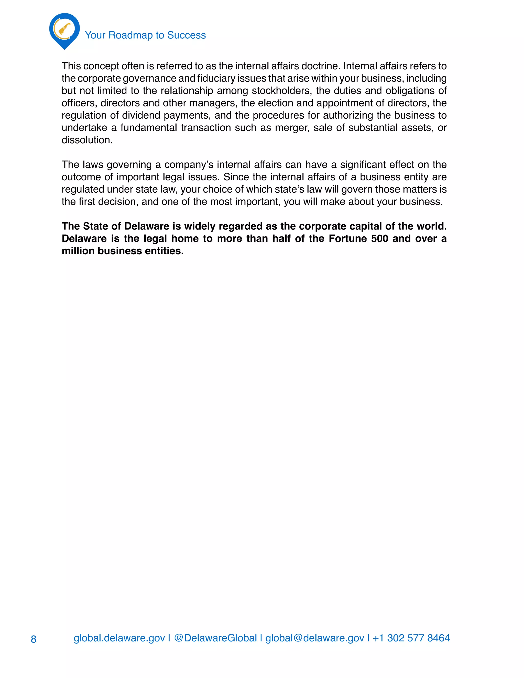 global.delaware.gov | @DelawareGlobal | global@delaware.gov | +1 302 577 8464
Your Roadmap to Success
8
This concept often is referred to as the internal affairs doctrine. Internal affairs refers to
the corporate governance and fiduciary issues that arise within your business, including
but not limited to the relationship among stockholders, the duties and obligations of
officers, directors and other managers, the election and appointment of directors, the
regulation of dividend payments, and the procedures for authorizing the business to
undertake a fundamental transaction such as merger, sale of substantial assets, or
dissolution.
The laws governing a company’s internal affairs can have a significant effect on the
outcome of important legal issues. Since the internal affairs of a business entity are
regulated under state law, your choice of which state’s law will govern those matters is
the first decision, and one of the most important, you will make about your business.
The State of Delaware is widely regarded as the corporate capital of the world.
Delaware is the legal home to more than half of the Fortune 500 and over a
million business entities.
 