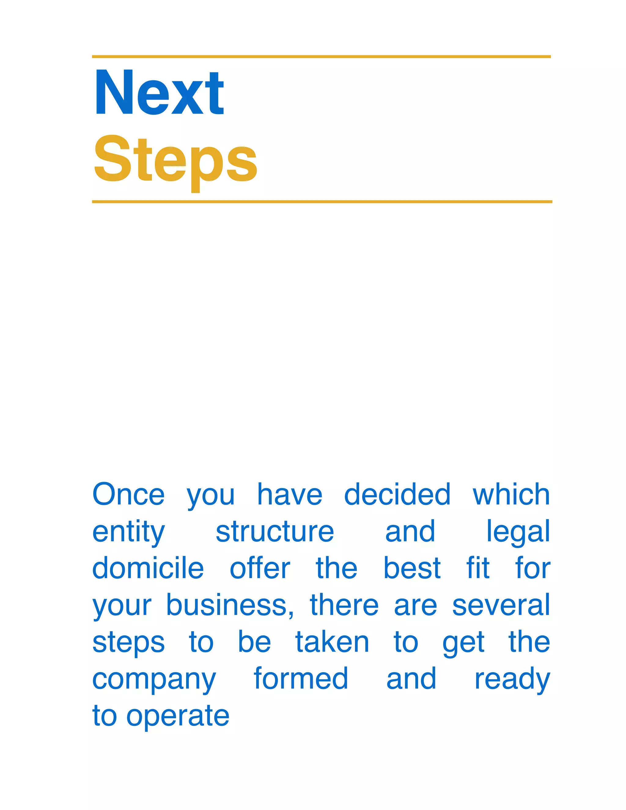 Next
Steps
Once you have decided which
entity structure and legal
domicile offer the best fit for
your business, there are several
steps to be taken to get the
company formed and ready
to operate
 