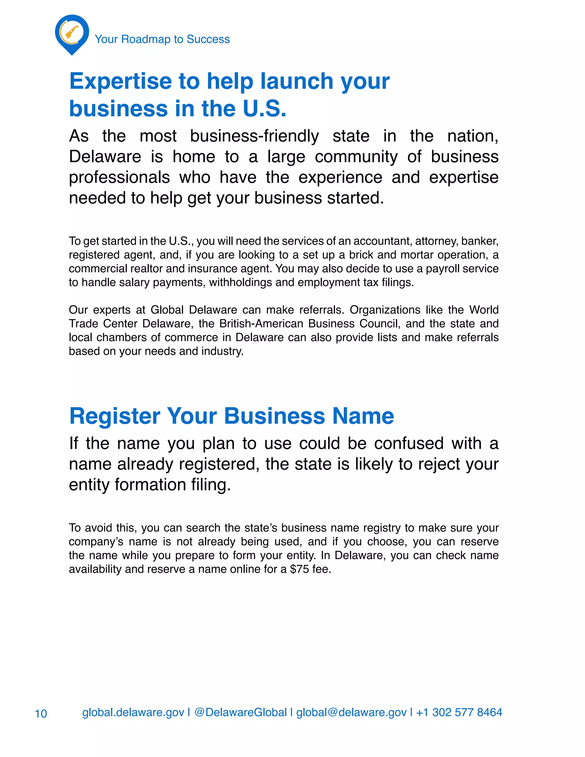 global.delaware.gov | @DelawareGlobal | global@delaware.gov | +1 302 577 8464
Your Roadmap to Success
10
Expertise to help launch your
business in the U.S.
As the most business-friendly state in the nation,
Delaware is home to a large community of business
professionals who have the experience and expertise
needed to help get your business started.
To get started in the U.S., you will need the services of an accountant, attorney, banker,
registered agent, and, if you are looking to a set up a brick and mortar operation, a
commercial realtor and insurance agent. You may also decide to use a payroll service
to handle salary payments, withholdings and employment tax filings.
Our experts at Global Delaware can make referrals. Organizations like the World
Trade Center Delaware, the British-American Business Council, and the state and
local chambers of commerce in Delaware can also provide lists and make referrals
based on your needs and industry.
Register Your Business Name
If the name you plan to use could be confused with a
name already registered, the state is likely to reject your
entity formation filing.
To avoid this, you can search the state’s business name registry to make sure your
company’s name is not already being used, and if you choose, you can reserve
the name while you prepare to form your entity. In Delaware, you can check name
availability and reserve a name online for a $75 fee.
 