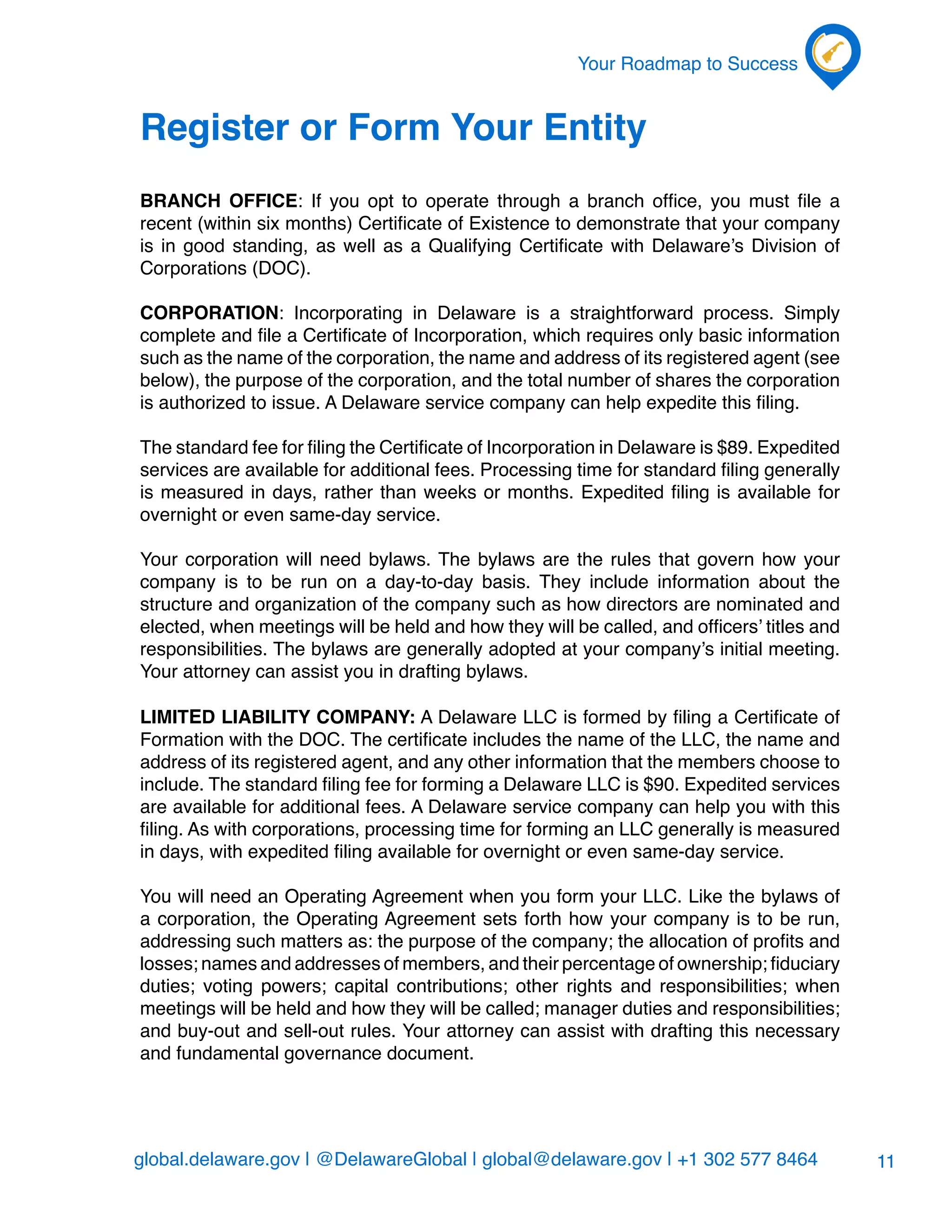 global.delaware.gov | @DelawareGlobal | global@delaware.gov | +1 302 577 8464
Your Roadmap to Success
11
Register or Form Your Entity
BRANCH OFFICE: If you opt to operate through a branch office, you must file a
recent (within six months) Certificate of Existence to demonstrate that your company
is in good standing, as well as a Qualifying Certificate with Delaware’s Division of
Corporations (DOC).
CORPORATION: Incorporating in Delaware is a straightforward process. Simply
complete and file a Certificate of Incorporation, which requires only basic information
such as the name of the corporation, the name and address of its registered agent (see
below), the purpose of the corporation, and the total number of shares the corporation
is authorized to issue. A Delaware service company can help expedite this filing.
The standard fee for filing the Certificate of Incorporation in Delaware is $89. Expedited
services are available for additional fees. Processing time for standard filing generally
is measured in days, rather than weeks or months. Expedited filing is available for
overnight or even same-day service.
Your corporation will need bylaws. The bylaws are the rules that govern how your
company is to be run on a day-to-day basis. They include information about the
structure and organization of the company such as how directors are nominated and
elected, when meetings will be held and how they will be called, and officers’ titles and
responsibilities. The bylaws are generally adopted at your company’s initial meeting.
Your attorney can assist you in drafting bylaws.
Limited Liability Company: A Delaware LLC is formed by filing a Certificate of
Formation with the DOC. The certificate includes the name of the LLC, the name and
address of its registered agent, and any other information that the members choose to
include. The standard filing fee for forming a Delaware LLC is $90. Expedited services
are available for additional fees. A Delaware service company can help you with this
filing. As with corporations, processing time for forming an LLC generally is measured
in days, with expedited filing available for overnight or even same-day service.
You will need an Operating Agreement when you form your LLC. Like the bylaws of
a corporation, the Operating Agreement sets forth how your company is to be run,
addressing such matters as: the purpose of the company; the allocation of profits and
losses; names and addresses of members, and their percentage of ownership; fiduciary
duties; voting powers; capital contributions; other rights and responsibilities; when
meetings will be held and how they will be called; manager duties and responsibilities;
and buy-out and sell-out rules. Your attorney can assist with drafting this necessary
and fundamental governance document.
 