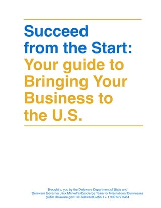 Succeed
from the Start:
Your guide to
Bringing Your
Business to
the U.S.
Brought to you by the Delaware Department of State and
Delaware Governor Jack Markell’s Concierge Team for International Businesses
global.delaware.gov | @DelawareGlobal | + 1 302 577 8464
 