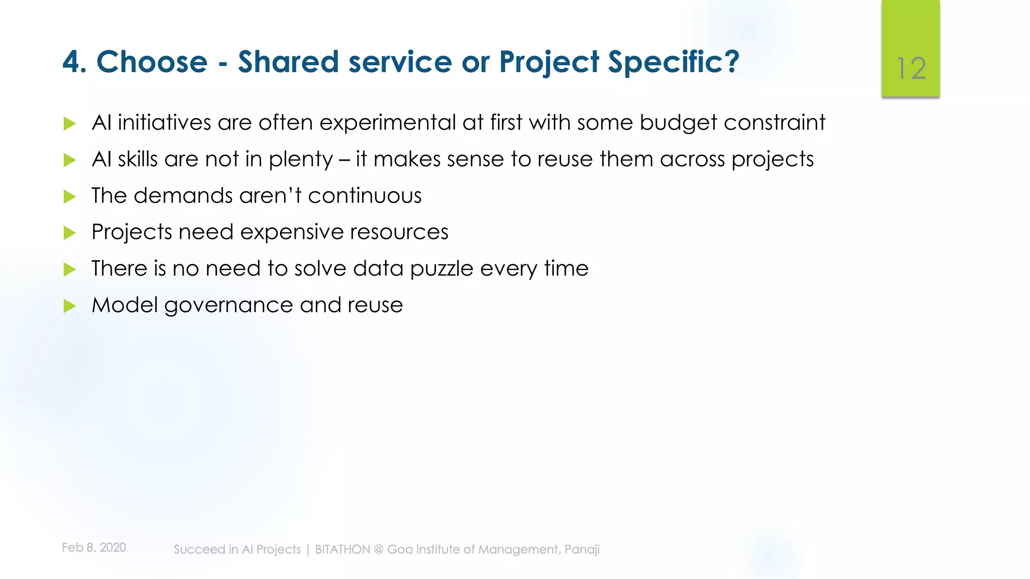 4. Choose - Shared service or Project Specific?
u AI initiatives are often experimental at first with some budget constraint
u AI skills are not in plenty – it makes sense to reuse them across projects
u The demands aren’t continuous
u Projects need expensive resources
u There is no need to solve data puzzle every time
u Model governance and reuse
12
 