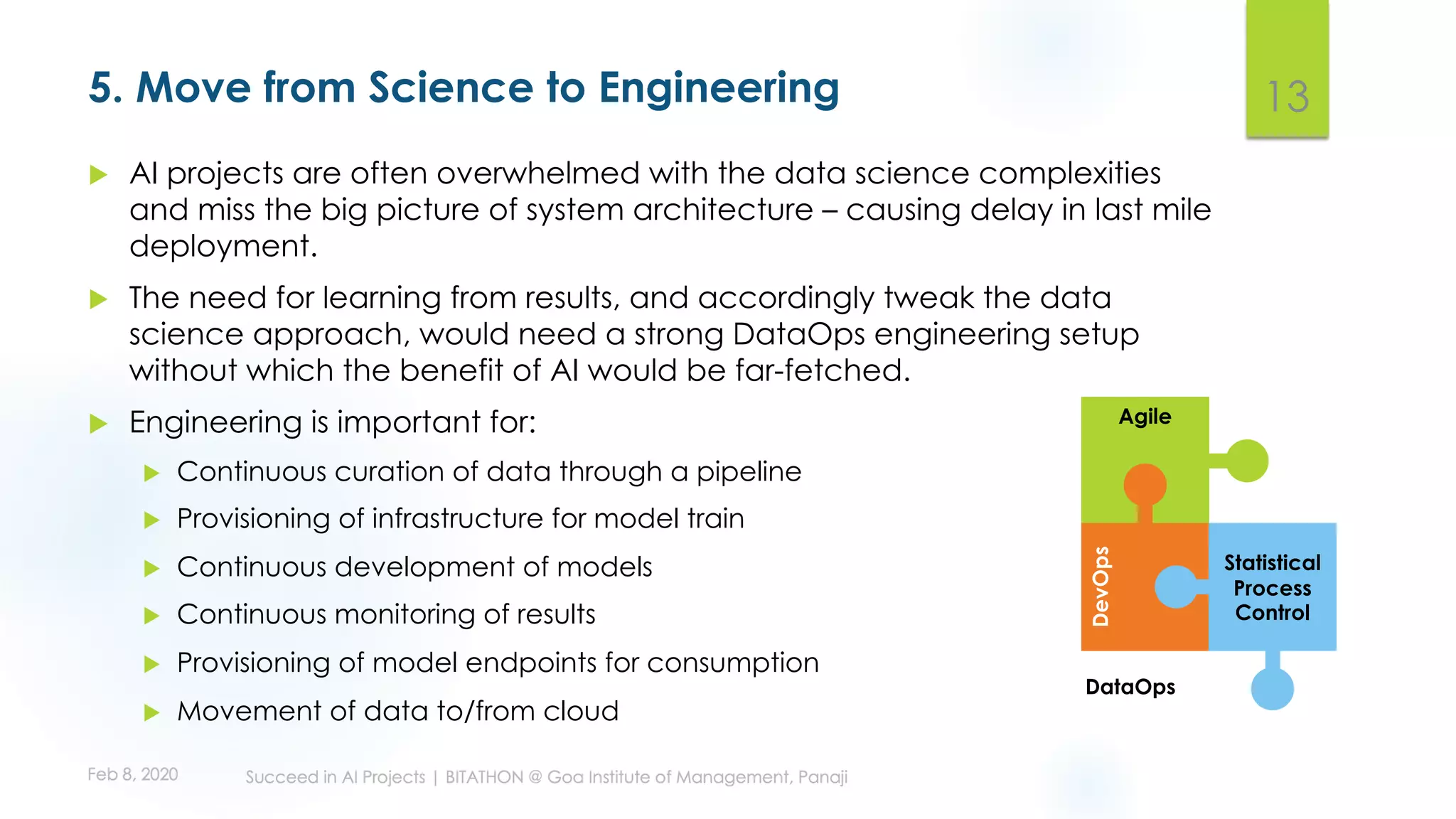 5. Move from Science to Engineering
u AI projects are often overwhelmed with the data science complexities
and miss the big picture of system architecture – causing delay in last mile
deployment.
u The need for learning from results, and accordingly tweak the data
science approach, would need a strong DataOps engineering setup
without which the benefit of AI would be far-fetched.
u Engineering is important for:
u Continuous curation of data through a pipeline
u Provisioning of infrastructure for model train
u Continuous development of models
u Continuous monitoring of results
u Provisioning of model endpoints for consumption
u Movement of data to/from cloud
13
Agile
DevOps
Statistical
Process
Control
DataOps
 