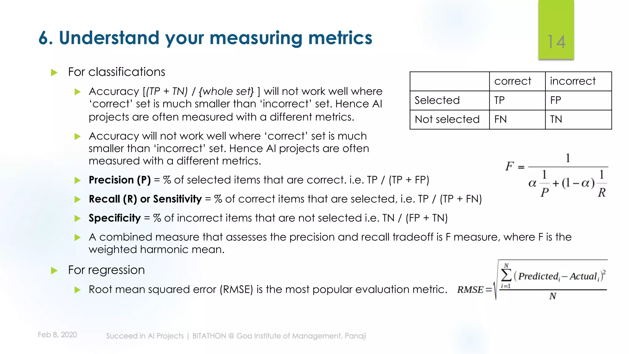 6. Understand your measuring metrics 14
correct incorrect
Selected TP FP
Not selected FN TN
u Precision (P) = % of selected items that are correct. i.e. TP / (TP + FP)
u Recall (R) or Sensitivity = % of correct items that are selected, i.e. TP / (TP + FN)
u Specificity = % of incorrect items that are not selected i.e. TN / (FP + TN)
u A combined measure that assesses the precision and recall tradeoff is F measure, where F is the
weighted harmonic mean.
u For regression
u Root mean squared error (RMSE) is the most popular evaluation metric.
u For classifications
u Accuracy [(TP + TN) / {whole set} ] will not work well where
‘correct’ set is much smaller than ‘incorrect’ set. Hence AI
projects are often measured with a different metrics.
u Accuracy will not work well where ‘correct’ set is much
smaller than ‘incorrect’ set. Hence AI projects are often
measured with a different metrics.
 