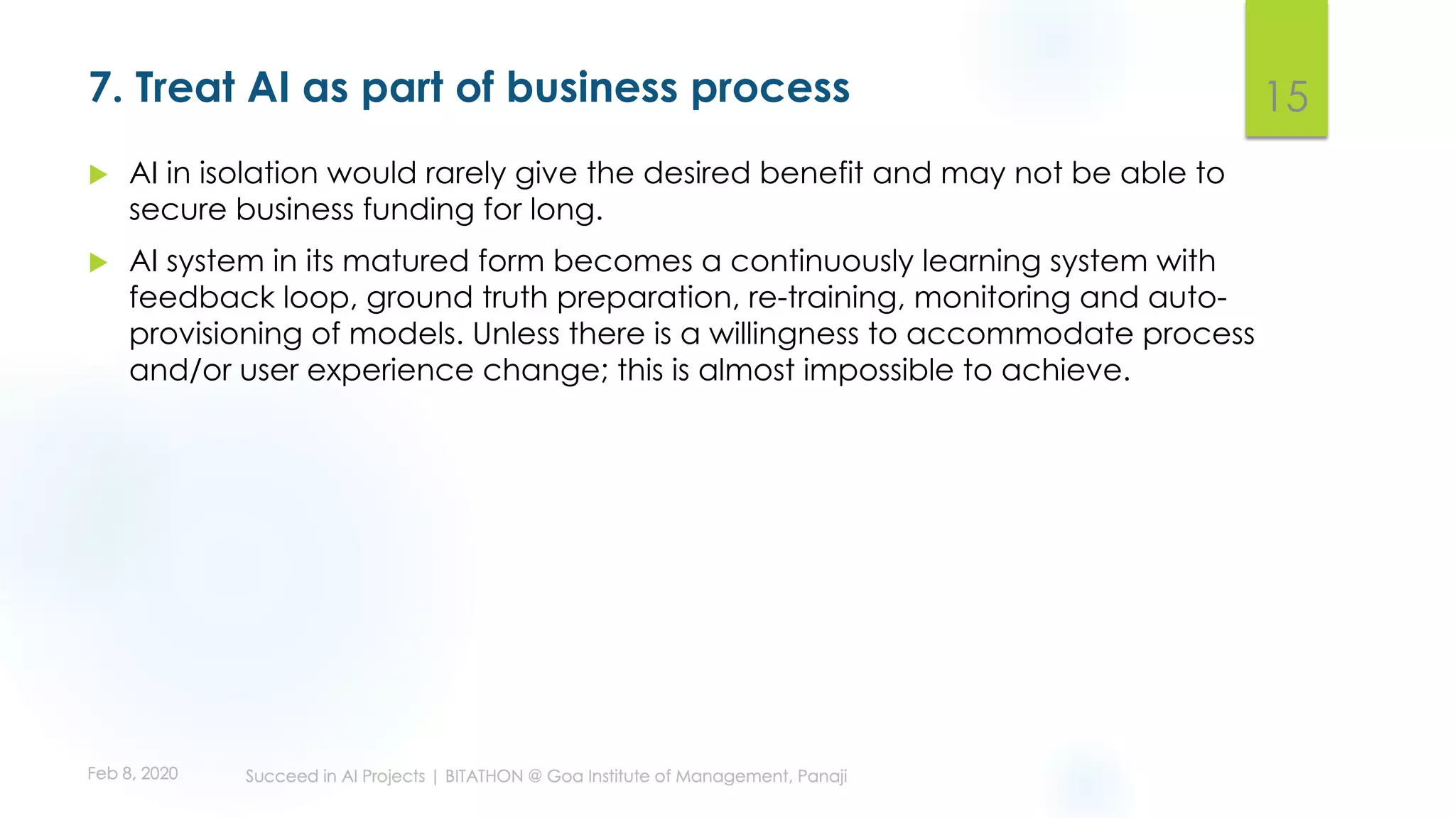7. Treat AI as part of business process
u AI in isolation would rarely give the desired benefit and may not be able to
secure business funding for long.
u AI system in its matured form becomes a continuously learning system with
feedback loop, ground truth preparation, re-training, monitoring and auto-
provisioning of models. Unless there is a willingness to accommodate process
and/or user experience change; this is almost impossible to achieve.
15
 