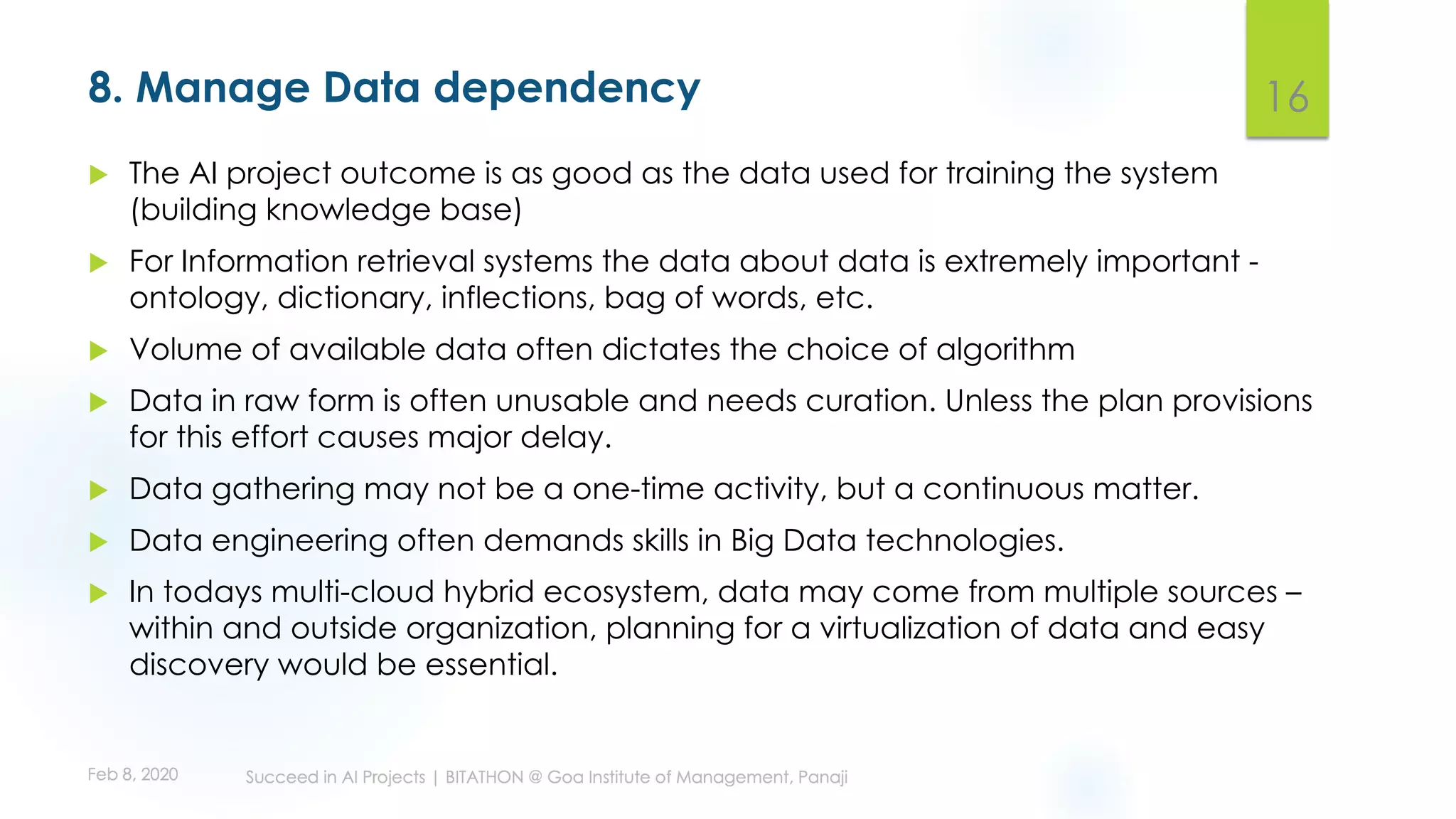 8. Manage Data dependency
u The AI project outcome is as good as the data used for training the system
(building knowledge base)
u For Information retrieval systems the data about data is extremely important -
ontology, dictionary, inflections, bag of words, etc.
u Volume of available data often dictates the choice of algorithm
u Data in raw form is often unusable and needs curation. Unless the plan provisions
for this effort causes major delay.
u Data gathering may not be a one-time activity, but a continuous matter.
u Data engineering often demands skills in Big Data technologies.
u In todays multi-cloud hybrid ecosystem, data may come from multiple sources –
within and outside organization, planning for a virtualization of data and easy
discovery would be essential.
16
 
